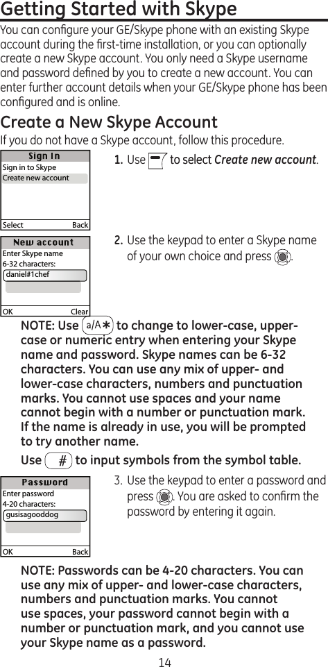 14Getting Started with Skype You can conﬁgure your GE/Skype phone with an existing Skype account during the ﬁrst-time installation, or you can optionally create a new Skype account. You only need a Skype username and password deﬁned by you to create a new account. You can enter further account details when your GE/Skype phone has been conﬁgured and is online.Create a New Skype AccountIf you do not have a Skype account, follow this procedure.1. Use   to selectto select Create new account.2. Use the keypad to enter a Skype name of your own choice and press  . NOTE: Use   to change to lower-case, upper-case or numeric entry when entering your Skype name and password. Skype names can be 6-32 characters. You can use any mix of upper- and lower-case characters, numbers and punctuation marks. You cannot use spaces and your name cannot begin with a number or punctuation mark. If the name is already in use, you will be prompted to try another name.Use   to input symbols from the symbol table.3.  Use the keypad to enter a password and press  . You are asked to conﬁrm the password by entering it again.NOTE: Passwords can be 4-20 characters. You can use any mix of upper- and lower-case characters, numbers and punctuation marks. You cannot use spaces, your password cannot begin with a number or punctuation mark, and you cannot use your Skype name as a password.Select  BackSign in to SkypeCreate new accountCreate new accountOK  ClearEnter Skype name6-32 characters:  daniel#1chefOK  BackEnter password4-20 characters:  gusisagooddog