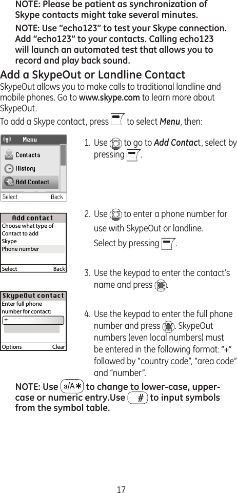 17NOTE: Please be patient as synchronization of Skype contacts might take several minutes.NOTE: Use “echo123” to test your Skype connection. Add “echo123” to your contacts. Calling echo123 will launch an automated test that allows you to record and play back sound.Add a SkypeOut or Landline ContactSkypeOut allows you to make calls to traditional landline and mobile phones. Go to www.skype.com to learn more about SkypeOut. To add a Skype contact, press   to select Menu, then:1.  Use   to go to Add Contact, select by pressing  .2.  Use   to enter a phone number for   use with SkypeOut or landline.   Select by pressing  .3.  Use the keypad to enter the contact’s name and press  . 4.  Use the keypad to enter the full phone number and press  . SkypeOut numbers (even local numbers) must be entered in the following format: “+” followed by “country code”, “area code” and “number”.NOTE: Use   to change to lower-case, upper-case or numeric entry.Use   to input symbols from the symbol table.Select  BackChoose what type of Contact to addSkypePhone numberPhone numberOptions  ClearEnter full phonenumber for contact:  +