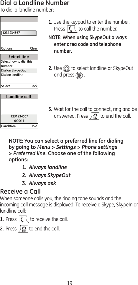 19Dial a Landline NumberTo dial a landline number:1. Use the keypad to enter the number. Press    to call the number. NOTE: When using SkypeOut always enter area code and telephone number.2. Use   to select landline or SkypeOut and press   .3. Wait for the call to connect, ring and be answered. PressPress   to end the call.NOTE: You can select a preferred line for dialing by going to Menu &gt; Settings &gt; Phone settings &gt; Preferred line. Choose one of the following options:  1.  Always landline 2.  Always SkypeOut 3.  Always askReceive a CallWhen someone calls you, the ringing tone sounds and the incoming call message is displayed. To receive a Skype, SkypeIn or landline call:1. Press    to receive the call.2. Press   to end the call.Options  Clear  1231234567Handsfree  Hold12312345670:00:1112312345670:00:11Select  BackSelect how to dial this numberDial on SkypeOutDial on landlineDial on SkypeOut