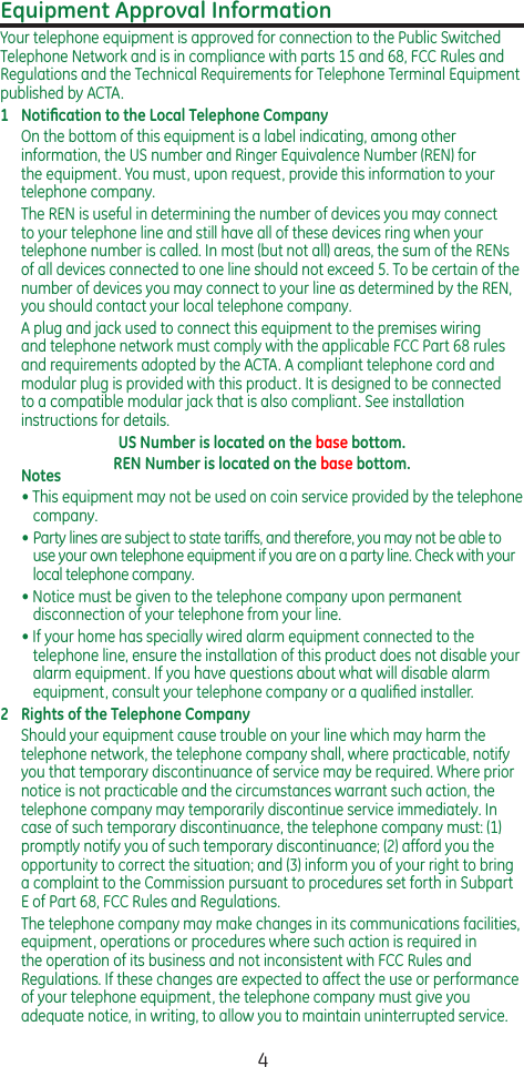 4Equipment Approval InformationYour telephone equipment is approved for connection to the Public Switched Telephone Network and is in compliance with parts 15 and 68, FCC Rules and Regulations and the Technical Requirements for Telephone Terminal Equipment published by ACTA.1  Notiﬁcation to the Local Telephone CompanyOn the bottom of this equipment is a label indicating, among other information, the US number and Ringer Equivalence Number (REN) for the equipment. You must, upon request, provide this information to your telephone company.The REN is useful in determining the number of devices you may connect to your telephone line and still have all of these devices ring when your telephone number is called. In most (but not all) areas, the sum of the RENs of all devices connected to one line should not exceed 5. To be certain of the number of devices you may connect to your line as determined by the REN, you should contact your local telephone company.A plug and jack used to connect this equipment to the premises wiring and telephone network must comply with the applicable FCC Part 68 rules and requirements adopted by the ACTA. A compliant telephone cord and modular plug is provided with this product. It is designed to be connected to a compatible modular jack that is also compliant. See installation instructions for details.US Number is located on the base bottom.REN Number is located on the base bottom.Notes  • This equipment may not be used on coin service provided by the telephone company.•  Party lines are subject to state tariffs, and therefore, you may not be able to use your own telephone equipment if you are on a party line. Check with your local telephone company.• Notice must be given to the telephone company upon permanent disconnection of your telephone from your line.• If your home has specially wired alarm equipment connected to the telephone line, ensure the installation of this product does not disable your alarm equipment. If you have questions about what will disable alarm equipment, consult your telephone company or a qualiﬁed installer.2  Rights of the Telephone Company Should your equipment cause trouble on your line which may harm the telephone network, the telephone company shall, where practicable, notify you that temporary discontinuance of service may be required. Where prior notice is not practicable and the circumstances warrant such action, the telephone company may temporarily discontinue service immediately. In case of such temporary discontinuance, the telephone company must: (1) promptly notify you of such temporary discontinuance; (2) afford you the opportunity to correct the situation; and (3) inform you of your right to bring a complaint to the Commission pursuant to procedures set forth in Subpart E of Part 68, FCC Rules and Regulations.The telephone company may make changes in its communications facilities, equipment, operations or procedures where such action is required in the operation of its business and not inconsistent with FCC Rules and Regulations. If these changes are expected to affect the use or performance of your telephone equipment, the telephone company must give you adequate notice, in writing, to allow you to maintain uninterrupted service.