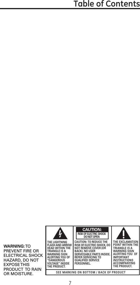 7SEE MARKING ON BOTTOM / BACK OF PRODUCTRISK OF ELECTRIC SHOCK            DO NOT OPENWARNING: TOPREVENT FIRE ORELECTRICAL SHOCKHAZARD, DO NOTEXPOSE THISPRODUCT  TO RAINOR MOISTURE.THE LIGHTNINGFLASH AND ARROWHEAD WITHIN THETRIANGLE IS AWARNING SIGNALERTING YOU OF“DANGEROUSVOLTAGE” INSIDETHE PRODUCT.CAUTION: TO REDUCE THERISK OF ELECTRIC SHOCK, DONOT REMOVE COVER (ORBACK). NO USERSERVICEABLE PARTS INSIDE.REFER SERVICING TOQUALIFIED SERVICEPERSONNEL.THE EXCLAMATIONPOINT WITHIN THETRIANGLE IS AWARNING SIGNALERTING YOU  OFIMPORTANTINSTRUCTIONSACCOMPANYINGTHE PRODUCT.CAUTION:Table of Contents