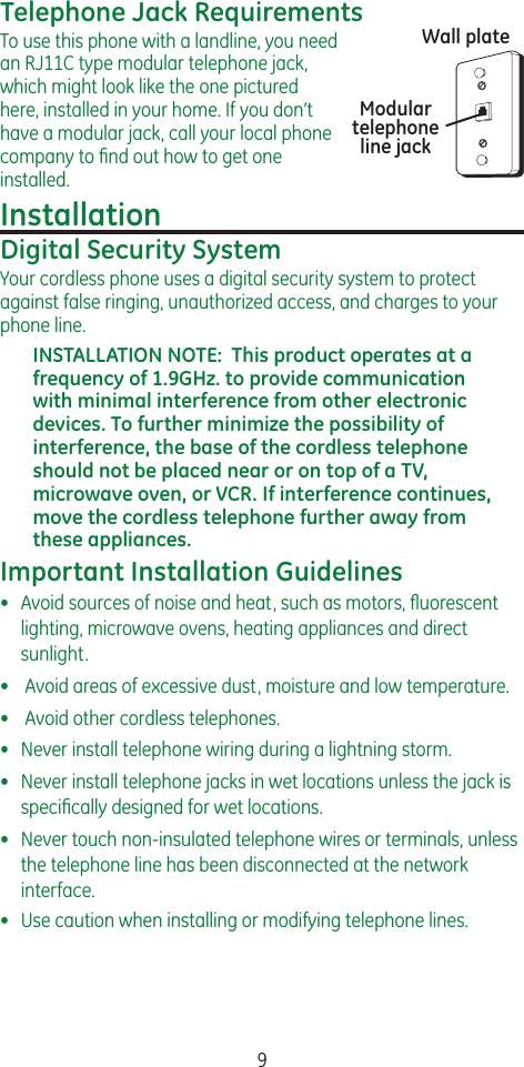 9Telephone Jack RequirementsTo use this phone with a landline, you need an RJ11C type modular telephone jack, which might look like the one pictured here, installed in your home. If you don’t have a modular jack, call your local phone company to ﬁnd out how to get one installed.InstallationDigital Security SystemYour cordless phone uses a digital security system to protect against false ringing, unauthorized access, and charges to your phone line.INSTALLATION NOTE:  This product operates at a frequency of 1.9GHz. to provide communication with minimal interference from other electronic devices. To further minimize the possibility of interference, the base of the cordless telephone should not be placed near or on top of a TV, microwave oven, or VCR. If interference continues, move the cordless telephone further away from these appliances.Important Installation Guidelines•  Avoid sources of noise and heat, such as motors, ﬂuorescent lighting, microwave ovens, heating appliances and direct sunlight.•   Avoid areas of excessive dust, moisture and low temperature.•   Avoid other cordless telephones.•   Never install telephone wiring during a lightning storm.•   Never install telephone jacks in wet locations unless the jack is speciﬁcally designed for wet locations.•   Never touch non-insulated telephone wires or terminals, unless the telephone line has been disconnected at the network interface.•   Use caution when installing or modifying telephone lines.Modular telephone line jackWall plate