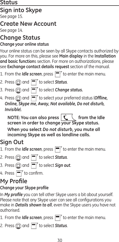 30StatusSign into SkypeSee page 15.Create New AccountSee page 14.Change StatusChange your online statusYour online status can be seen by all Skype contacts authorized by you. For more on this, please see Main display in the Installation and basic functions section. For more on authorizations, please see Exchange contact details request section of the manual.1.  From the Idle screen, press    to enter the main menu. 2.  Press   and    to select Status.3.  Press   and    to select Change status.4.  Press   and    to select your preferred status (Ofﬂine, Online, Skype me, Away, Not available, Do not disturb, Invisible).NOTE: You can also press     from the Idle screen in order to change your Skype status.When you select Do not disturb, you mute all incoming Skype as well as landline calls.Sign Out1.  From the Idle screen, press    to enter the main menu. 2.  Press   and    to select Status.3.  Press   and    to select Sign out.4.  Press    to conﬁrm.My ProﬁleChange your Skype proﬁleIn My proﬁle you can tell other Skype users a bit about yourself. Please note that any Skype user can see all conﬁgurations you make in Details shown to all, even the Skype users you have not authorised.1.  From the Idle screen, press    to enter the main menu. 2.  Press   and    to select Status.