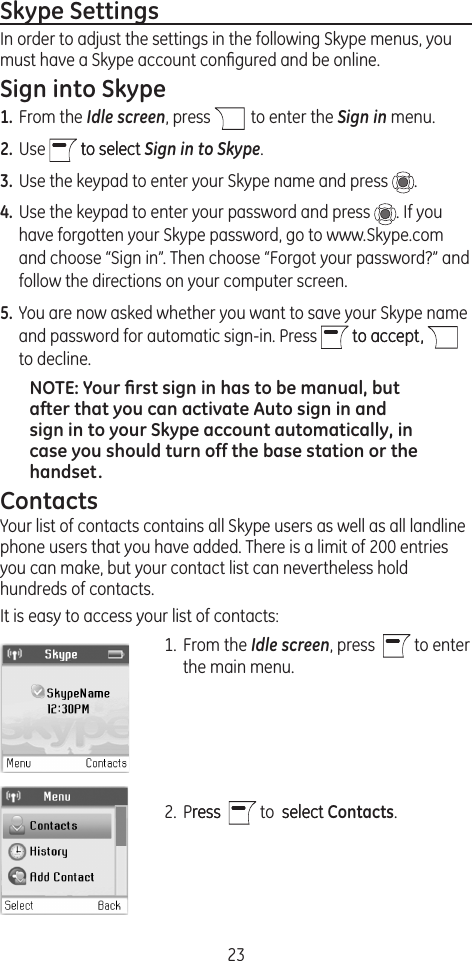 23Skype SettingsIn order to adjust the settings in the following Skype menus, you must have a Skype account conﬁgured and be online.  Sign into Skype1. From the Idle screen, press   to enter the Sign in menu.2. Use   to selectto select Sign in to Skype.3. Use the keypad to enter your Skype name and press  .4. Use the keypad to enter your password and press  . If you have forgotten your Skype password, go to www.Skype.com and choose “Sign in”. Then choose “Forgot your password?” and follow the directions on your computer screen.5. You are now asked whether you want to save your Skype name and password for automatic sign-in. Press   to accept,to accept,   to decline.NOTE: Your ﬁrst sign in has to be manual, but after that you can activate Auto sign in and sign in to your Skype account automatically, in case you should turn off the base station or the handset.ContactsYour list of contacts contains all Skype users as well as all landline phone users that you have added. There is a limit of 200 entries you can make, but your contact list can nevertheless hold hundreds of contacts.It is easy to access your list of contacts: 1.  From the Idle screen, press    to enter the main menu.2.  Pressress    to  select select Contacts.