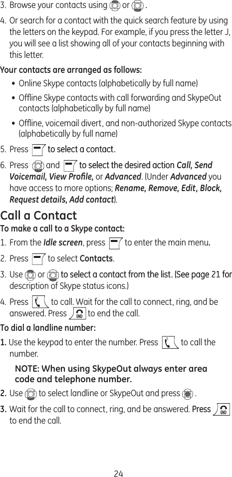 243.  Browse your contacts using   or   .. 4.  Or search for a contact with the quick search feature by using the letters on the keypad. For example, if you press the letter J, you will see a list showing all of your contacts beginning with this letter.Your contacts are arranged as follows:•  Online Skype contacts (alphabetically by full name)•  Ofﬂine Skype contacts with call forwarding and SkypeOut contacts (alphabetically by full name)•  Ofﬂine, voicemail divert, and non-authorized Skype contacts (alphabetically by full name)5.  Press    to select a contact.to select a contact.6.  Press    and    to select the desired actionto select the desired action Call, Send Voicemail, View Proﬁle, or Advanced. (Under Advanced you have access to more options; Rename, Remove, Edit, Block, Request details, Add contact).Call a ContactTo make a call to a Skype contact:1.  From the Idle screen, press    to enter the main menu.2.  Press    to select Contacts.3.  Use   or   to select a contact from the list. (See page 21 forto select a contact from the list. (See page 21 for description of Skype status icons.)4.  Press    to call. Wait for the call to connect, ring, and be answered. Press  to end the call.To dial a landline number:1. Use the keypad to enter the number. Press    to call the number. NOTE: When using SkypeOut always enter area code and telephone number.2. Use   to select landline or SkypeOut and press   .3. Wait for the call to connect, ring, and be answered. PressPress   to end the call.