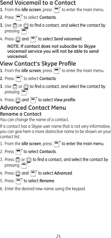 25Send Voicemail to a Contact1. From the Idle screen, press    to enter the main menu.2. Press    to select Contacts.3. Use   or   to ﬁnd a contact, and select the contact byto ﬁnd a contact, and select the contact by pressing   .4.  Press   andand    to selectto select Send voicemail.NOTE: If contact does not subscibe to Skype voicemail service you will not be able to send voicemail.View Contact’s Skype Proﬁle1. From the Idle screen, press    to enter the main menu.2. Press    to select Contacts.3. Use   or   to ﬁnd a contact, and select the contact byto ﬁnd a contact, and select the contact by pressing   .4.  Press   andand    to selectto select View proﬁle.Advanced Contact MenuRename a ContactYou can change the name of a contact.If a contact has a Skype user name that is not very informative, you can give hem a more distinctive name to be shown on your contact list.1.  From the Idle screen, press    to enter the main menu.to enter the main menu. 2.  Press    to selectto select Contacts. 3.  Press   or   to ﬁnd a contact, and select the contact byto ﬁnd a contact, and select the contact by pressing   .4.  Press   andand    to selectto select Advanced.5.  Press    to selectto select Rename.6.  Enter the desired new name using the keypad.