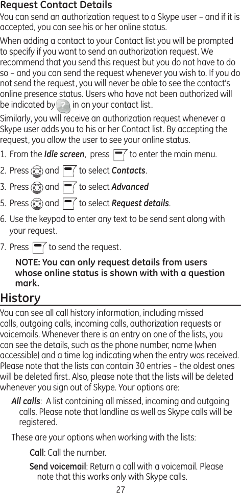 27Request Contact DetailsYou can send an authorization request to a Skype user – and if it is accepted, you can see his or her online status.When adding a contact to your Contact list you will be prompted to specify if you want to send an authorization request. We recommend that you send this request but you do not have to do so – and you can send the request whenever you wish to. If you do not send the request, you will never be able to see the contact’s online presence status. Users who have not been authorized will be indicated by  in on your contact list. Similarly, you will receive an authorization request whenever a Skype user adds you to his or her Contact list. By accepting the request, you allow the user to see your online status. 1.  From the Idle screen,  press    to enter the main menu. 2.  Press   and    to select Contacts.3.  Press   and    to select Advanced5.  Press   and    to select Request details.6.  Use the keypad to enter any text to be send sent along with your request.7.  Press    to send the request. NOTE: You can only request details from users whose online status is shown with with a question mark. HistoryYou can see all call history information, including missed calls, outgoing calls, incoming calls, authorization requests or voicemails. Whenever there is an entry on one of the lists, you can see the details, such as the phone number, name (when accessible) and a time log indicating when the entry was received. Please note that the lists can contain 30 entries – the oldest ones will be deleted ﬁrst. Also, please note that the lists will be deleted whenever you sign out of Skype. Your options are:All calls:  A list containing all missed, incoming and outgoing calls. Please note that landline as well as Skype calls will be registered.These are your options when working with the lists:Call: Call the number.Send voicemail: Return a call with a voicemail. Please note that this works only with Skype calls.