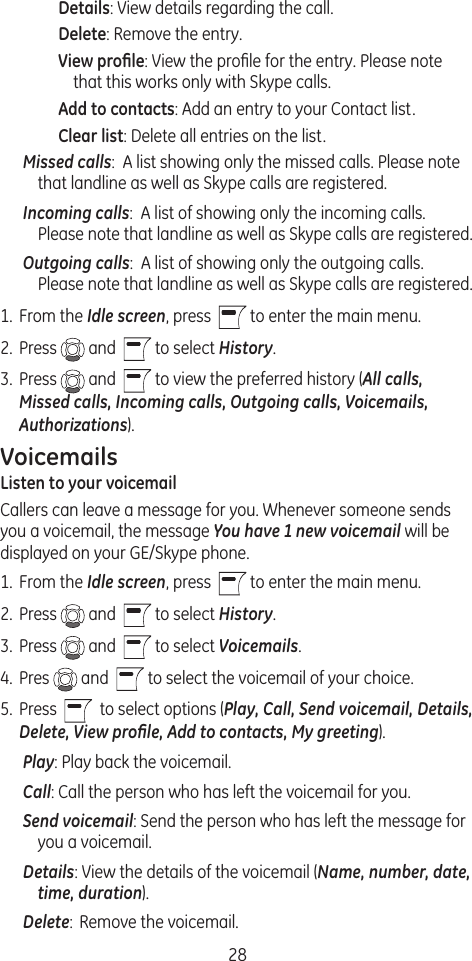 28Details: View details regarding the call.Delete: Remove the entry.View proﬁle: View the proﬁle for the entry. Please note that this works only with Skype calls.Add to contacts: Add an entry to your Contact list.Clear list: Delete all entries on the list.Missed calls:  A list showing only the missed calls. Please note that landline as well as Skype calls are registered.Incoming calls:  A list of showing only the incoming calls. Please note that landline as well as Skype calls are registered.Outgoing calls:  A list of showing only the outgoing calls. Please note that landline as well as Skype calls are registered.1.  From the Idle screen, press    to enter the main menu. 2.  Press   and    to select History.3.  Press   and    to view the preferred history (All calls, Missed calls, Incoming calls, Outgoing calls, Voicemails, Authorizations).VoicemailsListen to your voicemailCallers can leave a message for you. Whenever someone sends you a voicemail, the message You have 1 new voicemail will be displayed on your GE/Skype phone.1.  From the Idle screen, press    to enter the main menu. 2.  Press   and    to select History.3.  Press   and    to select Voicemails.4.  Pres   and    to select the voicemail of your choice. 5.  Press     to select options (Play, Call, Send voicemail, Details, Delete, View proﬁle, Add to contacts, My greeting).Play: Play back the voicemail.Call: Call the person who has left the voicemail for you. Send voicemail: Send the person who has left the message for you a voicemail.Details: View the details of the voicemail (Name, number, date, time, duration).Delete:  Remove the voicemail.