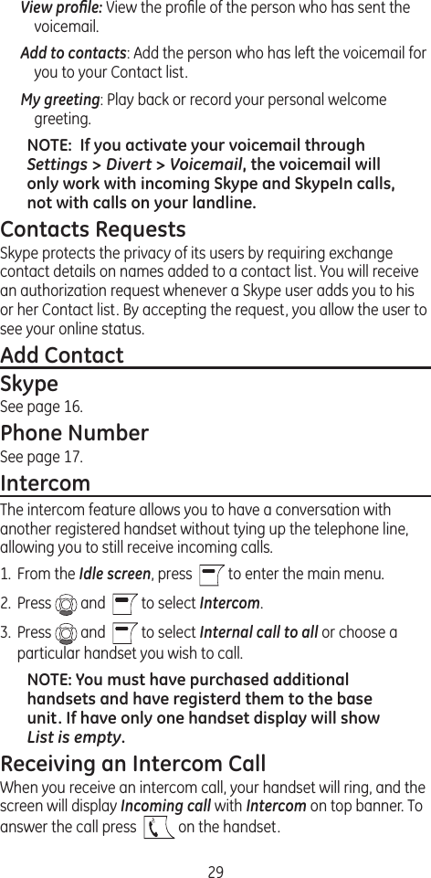 29View proﬁle: View the proﬁle of the person who has sent the voicemail.Add to contacts: Add the person who has left the voicemail for you to your Contact list.My greeting: Play back or record your personal welcome greeting.NOTE:  If you activate your voicemail through Settings &gt; Divert &gt; Voicemail, the voicemail will only work with incoming Skype and SkypeIn calls, not with calls on your landline.Contacts RequestsSkype protects the privacy of its users by requiring exchange contact details on names added to a contact list. You will receive an authorization request whenever a Skype user adds you to his or her Contact list. By accepting the request, you allow the user to see your online status. Add ContactSkypeSee page 16.Phone NumberSee page 17.IntercomThe intercom feature allows you to have a conversation with another registered handset without tying up the telephone line, allowing you to still receive incoming calls.1.  From the Idle screen, press    to enter the main menu. 2.  Press   and    to select Intercom.3.  Press   and    to select Internal call to all or choose a particular handset you wish to call.NOTE: You must have purchased additional handsets and have registerd them to the base unit. If have only one handset display will show List is empty.Receiving an Intercom CallWhen you receive an intercom call, your handset will ring, and the screen will display Incoming call with Intercom on top banner. To answer the call press    on the handset.