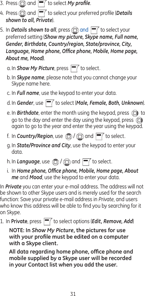 313.  Press   and    to select My proﬁle.  4.  Press   and    to select your preferred proﬁle (Details shown to all, Private).5.  In Details shown to all, press   and   to select your preferred setting (Show my picture, Skype name, Full name, Gender, Birthdate, Country/region, State/province, City, Language, Home phone, Ofﬁce phone, Mobile, Home page, About me, Mood).a. In Show My Picture, press    to select.b. In Skype name, please note that you cannot change your Skype name here.c. In Full name, use the keypad to enter your data.d. In Gender, use    to select (Male, Female, Both, Unknown).e. In Birthdate, enter the month using the keypad, press    to go to the day and enter the day using the keypad, press    again to go to the year and enter the year using the keypad.f.  In Country/Region, use   /   and    to select.g. In State/Province and City, use the keypad to enter your data.h. In Language, use   /   and    to select.i.  In Home phone, Ofﬁce phone, Mobile, Home page, About me and Mood, use the keypad to enter your data.In Private you can enter your e-mail address. The address will not be shown to other Skype users and is merely used for the search function: Save your private e-mail address in Private, and users who know this address will be able to ﬁnd you by searching for it on Skype.1.  In Private, press    to select options (Edit, Remove, Add)NOTE: In Show My Picture, the pictures for use with your proﬁle must be edited on a computer with a Skype client.All data regarding home phone, ofﬁce phone and mobile supplied by a Skype user will be recorded in your Contact list when you add the user. 