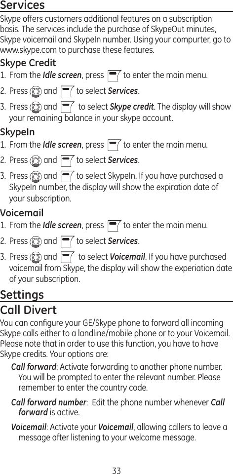 33ServicesSkype offers customers additional features on a subscription basis. The services include the purchase of SkypeOut minutes, Skype voicemail and SkypeIn number. Using your compurter, go to www.skype.com to purchase these features. Skype Credit1.  From the Idle screen, press    to enter the main menu. 2.  Press   and    to select Services.3.  Press   and     to select Skype credit. The display will show your remaining balance in your skype account.SkypeIn1.  From the Idle screen, press    to enter the main menu. 2.  Press   and    to select Services.3.  Press   and    to select SkypeIn. If you have purchased a SkypeIn number, the display will show the expiration date of your subscription.Voicemail1.  From the Idle screen, press    to enter the main menu. 2.  Press   and    to select Services.3.  Press   and     to select Voicemail. If you have purchased voicemail from Skype, the display will show the experiation date of your subscription.SettingsCall DivertYou can conﬁgure your GE/Skype phone to forward all incoming Skype calls either to a landline/mobile phone or to your Voicemail. Please note that in order to use this function, you have to have Skype credits. Your options are:Call forward: Activate forwarding to another phone number. You will be prompted to enter the relevant number. Please remember to enter the country code.Call forward number:  Edit the phone number whenever Call forward is active.Voicemail: Activate your Voicemail, allowing callers to leave a message after listening to your welcome message.