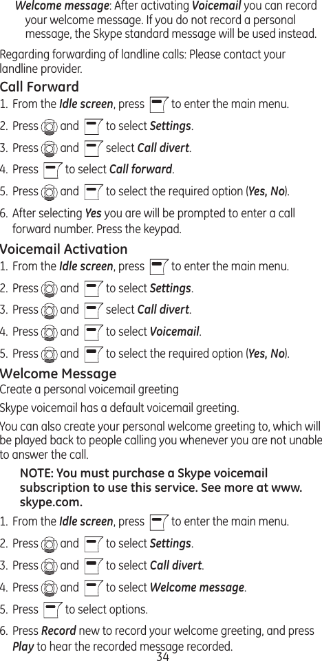 34Welcome message: After activating Voicemail you can record your welcome message. If you do not record a personal message, the Skype standard message will be used instead.Regarding forwarding of landline calls: Please contact your landline provider. Call Forward1.  From the Idle screen, press    to enter the main menu. 2.  Press   and    to select Settings.3.  Press   and    select Call divert.4.  Press    to select Call forward. 5.  Press   and    to select the required option (Yes, No).6.  After selecting Yes you are will be prompted to enter a call forward number. Press the keypad.Voicemail Activation1.  From the Idle screen, press    to enter the main menu. 2.  Press   and    to select Settings.3.  Press   and    select Call divert.4.  Press   and    to select Voicemail. 5.  Press   and    to select the required option (Yes, No).Welcome MessageCreate a personal voicemail greetingSkype voicemail has a default voicemail greeting.You can also create your personal welcome greeting to, which will be played back to people calling you whenever you are not unable to answer the call.NOTE: You must purchase a Skype voicemail subscription to use this service. See more at www.skype.com.1.  From the Idle screen, press    to enter the main menu. 2.  Press   and    to select Settings.3.  Press   and    to select Call divert.4.  Press   and    to select Welcome message.5.  Press    to select options.6.  Press Record new to record your welcome greeting, and press Play to hear the recorded message recorded.