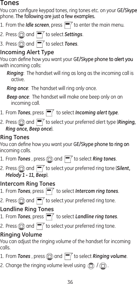 36TonesYou can conﬁgure keypad tones, ring tones etc. on your GE/SkypeGE/Skype phone. The following are just a few examples.. The following are just a few examples.1.  From the Idle screen, press    to enter the main menu. 2.  Press   and    to select Settings.3.  Press   and    to select Tones.Incoming Alert TypeYou can deﬁne how you want your GE/Skype phone to alert youGE/Skype phone to alert you to alert you with incoming calls:Ringing:  The handset will ring as long as the incoming call is active.Ring once:  The handset will ring only once.Beep once:  The handset will make one beep only on an incoming call.1.  From Tones, press     to select Incoming alert type. 2.  Press   and    to select your preferred alert type (Ringing, Ring once, Beep once).Ring TonesYou can deﬁne how you want your GE/Skype phone to ring onGE/Skype phone to ring on to ring on incoming calls.1.  From Tones , press   and    to select Ring tones. 2.  Press   and    to select your preferred ring tone (Silent, Melody 1 - 11, Beep).Intercom Ring Tones1.  From Tones, press     to select Intercom ring tones. 2.  Press   and    to select your preferred ring tone.Landline Ring Tones1.  From Tones, press     to select Landline ring tones. 2.  Press   and    to select your preferred ring tone.Ringing VolumeYou can adjust the ringing volume of the handset for incoming calls.1.  From Tones , press   and    to select Ringing volume. 2.  Change the ringing volume level using    /   .