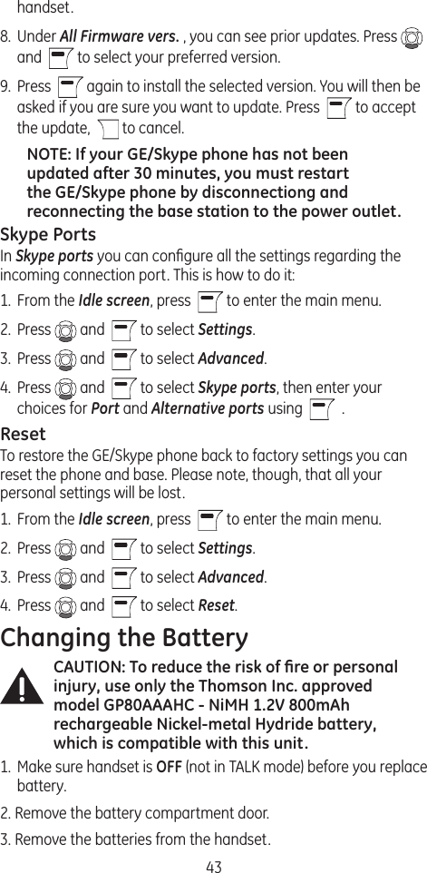 43handset.8.  Under All Firmware vers. , you can see prior updates. Press   and    to select your preferred version.9.  Press    again to install the selected version. You will then be asked if you are sure you want to update. Press    to accept the update,    to cancel.NOTE: If your GE/Skype phone has not been updated after 30 minutes, you must restart the GE/Skype phone by disconnectiong and reconnecting the base station to the power outlet. Skype PortsIn Skype ports you can conﬁgure all the settings regarding the incoming connection port. This is how to do it: 1.  From the Idle screen, press    to enter the main menu. 2.  Press   and    to select Settings.3.  Press   and    to select Advanced.4.  Press   and    to select Skype ports, then enter your choices for Port and Alternative ports using     .ResetTo restore the GE/Skype phone back to factory settings you can reset the phone and base. Please note, though, that all your personal settings will be lost.1.  From the Idle screen, press    to enter the main menu. 2.  Press   and    to select Settings.3.  Press   and    to select Advanced. 4.  Press   and    to select Reset. Changing the BatteryCAUTION: To reduce the risk of ﬁre or personal injury, use only the Thomson Inc. approved model GP80AAAHC - NiMH 1.2V 800mAh rechargeable Nickel-metal Hydride battery, which is compatible with this unit.1.  Make sure handset is OFF (not in TALK mode) before you replace battery.2. Remove the battery compartment door.3. Remove the batteries from the handset.