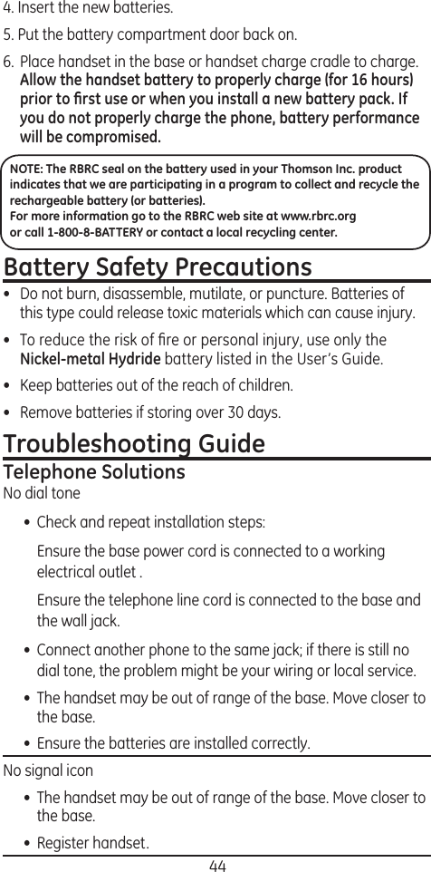 444. Insert the new batteries.5. Put the battery compartment door back on.6.  Place handset in the base or handset charge cradle to charge. Allow the handset battery to properly charge (for 16 hours) prior to ﬁrst use or when you install a new battery pack. If you do not properly charge the phone, battery performance will be compromised.NOTE: The RBRC seal on the battery used in your Thomson Inc. product indicates that we are participating in a program to collect and recycle the rechargeable battery (or batteries). For more information go to the RBRC web site at www.rbrc.org or call 1-800-8-BATTERY or contact a local recycling center.Battery Safety Precautions•  Do not burn, disassemble, mutilate, or puncture. Batteries of this type could release toxic materials which can cause injury.•  To reduce the risk of ﬁre or personal injury, use only the Nickel-metal Hydride battery listed in the User’s Guide.•  Keep batteries out of the reach of children.•   Remove batteries if storing over 30 days.Troubleshooting GuideTelephone SolutionsNo dial tone•  Check and repeat installation steps:  Ensure the base power cord is connected to a working electrical outlet .  Ensure the telephone line cord is connected to the base and the wall jack.•  Connect another phone to the same jack; if there is still no dial tone, the problem might be your wiring or local service.•  The handset may be out of range of the base. Move closer to the base.•  Ensure the batteries are installed correctly.No signal icon•  The handset may be out of range of the base. Move closer to the base.•  Register handset.