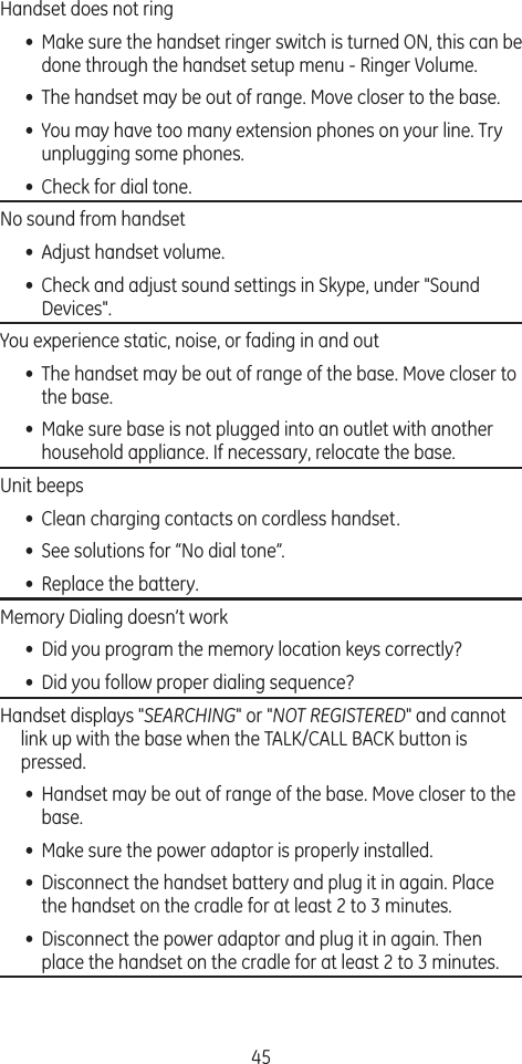 45Handset does not ring  •  Make sure the handset ringer switch is turned ON, this can be done through the handset setup menu - Ringer Volume.•  The handset may be out of range. Move closer to the base.•  You may have too many extension phones on your line. Try unplugging some phones.•  Check for dial tone. No sound from handset •  Adjust handset volume.•  Check and adjust sound settings in Skype, under &quot;Sound Devices&quot;.You experience static, noise, or fading in and out•  The handset may be out of range of the base. Move closer to the base.•  Make sure base is not plugged into an outlet with another household appliance. If necessary, relocate the base.Unit beeps•  Clean charging contacts on cordless handset.•  See solutions for “No dial tone”.•  Replace the battery.Memory Dialing doesn’t work•  Did you program the memory location keys correctly?•  Did you follow proper dialing sequence? Handset displays &quot;SEARCHING&quot; or &quot;NOT REGISTERED&quot; and cannot link up with the base when the TALK/CALL BACK button is pressed.•  Handset may be out of range of the base. Move closer to the base.•  Make sure the power adaptor is properly installed.•  Disconnect the handset battery and plug it in again. Place the handset on the cradle for at least 2 to 3 minutes.•  Disconnect the power adaptor and plug it in again. Then place the handset on the cradle for at least 2 to 3 minutes.