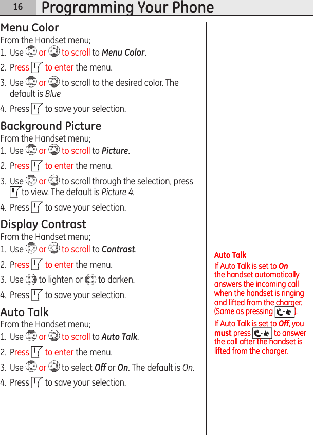 16Programming Your PhoneMenu ColorFrom the Handset menu;1.  Use   or   to scroll to Menu Color.2.  Press   to enter the menu.3.  Use   or   to scroll to the desired color. The default is Blue 4.  Press   to save your selection.Background PictureFrom the Handset menu;1.  Use   or   to scroll to Picture.2.  Press   to enter the menu.3.  Use   or   to scroll through the selection, press to view. The default is Picture 4. 4.  Press   to save your selection.Display ContrastFrom the Handset menu;1.  Use   or   to scroll to Contrast.2.  Press   to enter the menu.3.  Use   to lighten or   to darken. 4.  Press   to save your selection.Auto TalkFrom the Handset menu;1.  Use   or   to scroll to Auto Talk.2.  Press   to enter the menu.3.  Use   or   to select Off or On. The default is On.4.  Press   to save your selection.Auto TalkIf Auto Talk is set to On the handset automatically answers the incoming call when the handset is ringing and lifted from the charger. (Same as pressing  ).If Auto Talk is set to Off, you must press   to answer the call after the handset is lifted from the charger.Auto TalkIf Auto Talk is set to On the handset automatically answers the incoming call when the handset is ringing and lifted from the charger. (Same as pressing  ).If Auto Talk is set to Off, you must press   to answer the call after the handset is lifted from the charger.