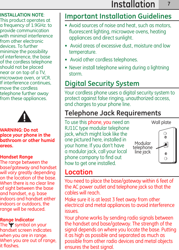 7InstallationImportant Installation Guidelines•  Avoid sources of noise and heat, such as motors, ﬂuorescent lighting, microwave ovens, heating appliances and direct sunlight.•   Avoid areas of excessive dust, moisture and low temperature.•   Avoid other cordless telephones.•  Never install telephone wiring during a lightning storm.Digital Security SystemYour cordless phone uses a digital security system to protect against false ringing, unauthorized access, and charges to your phone line.Telephone Jack RequirementsTo use this phone, you need an RJ11C type modular telephone jack, which might look like the one pictured here, installed in your home. If you don’t have a modular jack, call your local phone company to ﬁnd out how to get one installed.LocationYou need to place the base/gateway within 6 feet of the AC power outlet and telephone jack so that the cables will reach.Make sure it is at least 3 feet away from other electrical and metal appliances to avoid interference issues.Your phone works by sending radio signals between the handset and base/gateway. The strength of the signal depends on where you locate the base. Putting it as high as possible and separated as much as possible from other radio devices and metal objects ensures the best signal.INSTALLATION NOTE:  This product operates at a frequency of 1.9GHz. to provide communication with minimal interference from other electronic devices. To further minimize the possibility of interference, the base of the cordless telephone should not be placed near or on top of a TV, microwave oven, or VCR. If interference continues, move the cordless telephone further away from these appliances.WARNING: Do not place your phone in the bathroom or other humid areas.Handset RangeThe range between the base/gateway and handset will vary greatly depending on the location of the base. When there is no clear line of sight between the base and handset, e.g. base indoors and handset either indoors or outdoors, the range will be reduced.Range IndicatorThe   symbol on your handset screen indicates when you are in range. When you are out of range, it ﬂashes.Modular telephone line jackWall plate