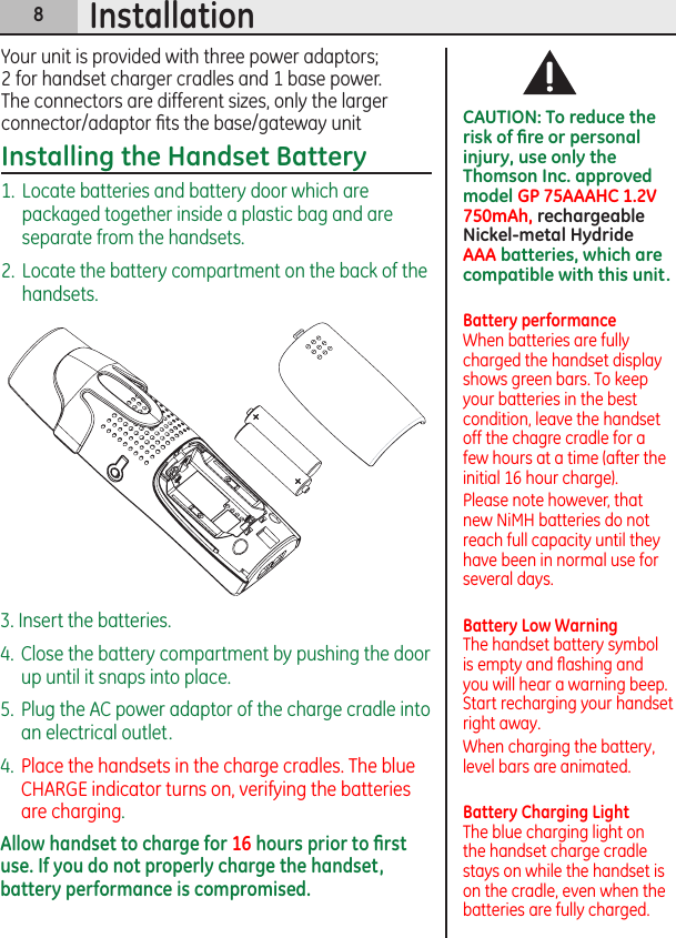 8Installation3. Insert the batteries.4.  Close the battery compartment by pushing the door up until it snaps into place.5.  Plug the AC power adaptor of the charge cradle into an electrical outlet.4.  Place the handsets in the charge cradles. The blue CHARGE indicator turns on, verifying the batteries are charging.Allow handset to charge for 16 hours prior to ﬁrst use. If you do not properly charge the handset, battery performance is compromised.CAUTION: To reduce the risk of ﬁre or personal injury, use only the Thomson Inc. approved model GP 75AAAHC 1.2V 750mAh, rechargeable Nickel-metal Hydride AAA batteries, which are compatible with this unit.Battery performance When batteries are fully charged the handset display shows green bars. To keep your batteries in the best condition, leave the handset off the chagre cradle for a few hours at a time (after the initial 16 hour charge).Please note however, that new NiMH batteries do not reach full capacity until they have been in normal use for several days.Battery Low Warning The handset battery symbol is empty and ﬂashing and you will hear a warning beep. Start recharging your handset right away.When charging the battery, level bars are animated.Battery Charging Light The blue charging light on the handset charge cradle stays on while the handset is on the cradle, even when the batteries are fully charged.Your unit is provided with three power adaptors; 2 for handset charger cradles and 1 base power. The connectors are different sizes, only the larger connector/adaptor ﬁts the base/gateway unitInstalling the Handset Battery1.  Locate batteries and battery door which are packaged together inside a plastic bag and are separate from the handsets.2.  Locate the battery compartment on the back of the handsets.