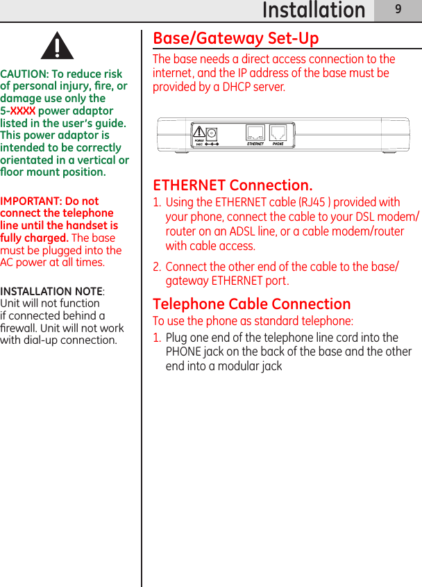 9InstallationBase/Gateway Set-UpThe base needs a direct access connection to the internet, and the IP address of the base must be provided by a DHCP server.CAUTION: To reduce risk of personal injury, ﬁre, or damage use only the  5-XXXX power adaptor listed in the user’s guide. This power adaptor is intended to be correctly orientated in a vertical or ﬂoor mount position. IMPORTANT: Do not connect the telephone line until the handset is fully charged. The base must be plugged into the AC power at all times.INSTALLATION NOTE:  Unit will not function if connected behind a ﬁrewall. Unit will not work with dial-up connection.ETHERNET Connection.1.  Using the ETHERNET cable (RJ45 ) provided with your phone, connect the cable to your DSL modem/router on an ADSL line, or a cable modem/router with cable access.2.  Connect the other end of the cable to the base/gateway ETHERNET port.Telephone Cable ConnectionTo use the phone as standard telephone:1.  Plug one end of the telephone line cord into the PHONE jack on the back of the base and the other end into a modular jack