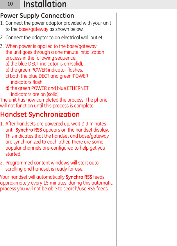 10InstallationPower Supply Connection1.  Connect the power adaptor provided with your unit to the base/gateway as shown below. 2.  Connect the adaptor to an electrical wall outlet. 3.  When power is applied to the base/gateway, the unit goes through a one minute initialization process in the following sequence: a) the blue DECT indicator is on (solid),   b) the green POWER indicator ﬂashes,  c) both the blue DECT and green POWER  indicators ﬂash  d) the green POWER and blue ETHERNET  indicators are on (solid).The unit has now completed the process. The phone will not function until this process is complete.Handset Synchronization1.  After handsets are powered up, wait 2-3 minutes until Synchro RSS appears on the handset display. This indicates that the handset and base/gateway are synchronized to each other. There are some popular channels pre-conﬁgured to help get you started.2.  Programmed content windows will start auto scrolling and handset is ready for use.Your handset will automatically Synchro RSS feeds approximately every 15 minutes, during this automatic process you will not be able to search/use RSS feeds.
