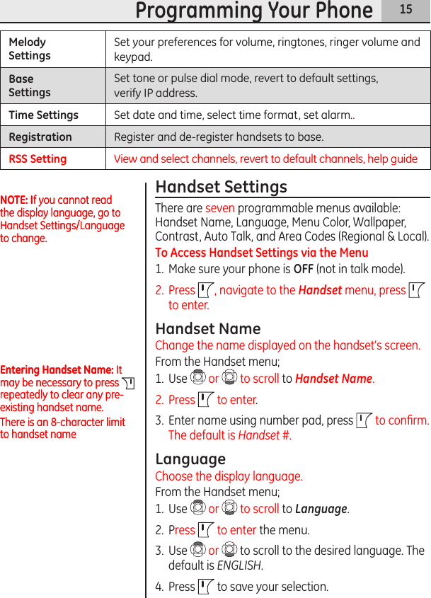 15Programming Your PhoneMelodySettingsSet your preferences for volume, ringtones, ringer volume and keypad.Base SettingsSet tone or pulse dial mode, revert to default settings,  verify IP address.Time Settings Set date and time, select time format, set alarm..Registration Register and de-register handsets to base.RSS Setting View and select channels, revert to default channels, help guideHandset SettingsThere are seven programmable menus available: Handset Name, Language, Menu Color, Wallpaper, Contrast, Auto Talk, and Area Codes (Regional &amp; Local).To Access Handset Settings via the Menu1.  Make sure your phone is OFF (not in talk mode). 2.  Press  , navigate to the Handset menu, press   to enter.Handset NameChange the name displayed on the handset’s screen.From the Handset menu;1.  Use   or   to scroll to Handset Name.2.  Press   to enter.3.  Enter name using number pad, press  to conﬁrm. The default is Handset #.LanguageChoose the display language.From the Handset menu;1.  Use   or   to scroll to Language.2.  Press   to enter the menu.3.  Use   or   to scroll to the desired language. The default is ENGLISH. 4.  Press   to save your selection.NOTE: If you cannot read the display language, go to Handset Settings/Language to change.NOTE: If you cannot read the display language, go to Handset Settings/Language to change.Entering Handset Name: It may be necessary to press   repeatedly to clear any pre-existing handset name.There is an 8-character limit to handset nameEntering Handset Name: It may be necessary to press   repeatedly to clear any pre-existing handset name.There is an 8-character limit to handset name