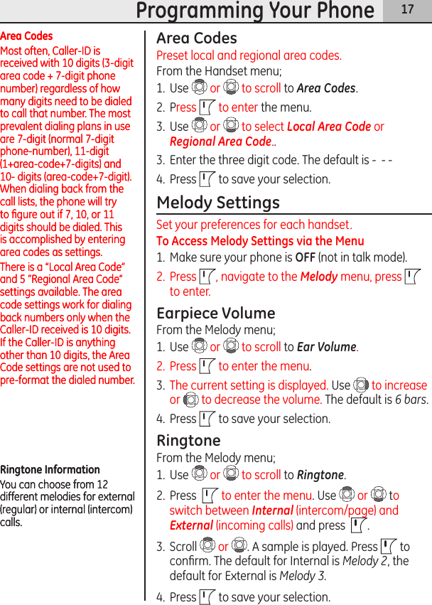 17Programming Your PhoneArea CodesPreset local and regional area codes.From the Handset menu;1.  Use   or   to scroll to Area Codes.2.  Press   to enter the menu.3.  Use   or   to select Local Area Code or Regional Area Code..3.  Enter the three digit code. The default is -  - -  4.  Press   to save your selection.Melody SettingsSet your preferences for each handset.To Access Melody Settings via the Menu1.  Make sure your phone is OFF (not in talk mode). 2.  Press  , navigate to the Melody menu, press   to enter.Earpiece VolumeFrom the Melody menu;1.  Use   or   to scroll to Ear Volume.2.  Press   to enter the menu.3.  The current setting is displayed. Use   to increase or   to decrease the volume. The default is 6 bars.4.  Press   to save your selection.RingtoneFrom the Melody menu;1.  Use   or   to scroll to Ringtone.2.  Press    to enter the menu. Use   or   to switch between Internal (intercom/page) and External (incoming calls) and press   .3.  Scroll   or  . A sample is played. Press   to conﬁrm. The default for Internal is Melody 2, the default for External is Melody 3.4.  Press   to save your selection.Area CodesMost often, Caller-ID is received with 10 digits (3-digit area code + 7-digit phone number) regardless of how many digits need to be dialed to call that number. The most prevalent dialing plans in use are 7-digit (normal 7-digit phone-number), 11-digit (1+area-code+7-digits) and 10- digits (area-code+7-digit). When dialing back from the call lists, the phone will try to ﬁgure out if 7, 10, or 11 digits should be dialed. This is accomplished by entering area codes as settings.There is a “Local Area Code” and 5 “Regional Area Code” settings available. The area code settings work for dialing back numbers only when the Caller-ID received is 10 digits. If the Caller-ID is anything other than 10 digits, the Area Code settings are not used to pre-format the dialed number.Area CodesMost often, Caller-ID is received with 10 digits (3-digit area code + 7-digit phone number) regardless of how many digits need to be dialed to call that number. The most prevalent dialing plans in use are 7-digit (normal 7-digit phone-number), 11-digit (1+area-code+7-digits) and 10- digits (area-code+7-digit). When dialing back from the call lists, the phone will try to ﬁgure out if 7, 10, or 11 digits should be dialed. This is accomplished by entering area codes as settings.There is a “Local Area Code” and 5 “Regional Area Code” settings available. The area code settings work for dialing back numbers only when the Caller-ID received is 10 digits. If the Caller-ID is anything other than 10 digits, the Area Code settings are not used to pre-format the dialed number.Ringtone InformationYou can choose from 12 different melodies for external (regular) or internal (intercom) calls. Ringtone InformationYou can choose from 12 different melodies for external (regular) or internal (intercom) calls. 