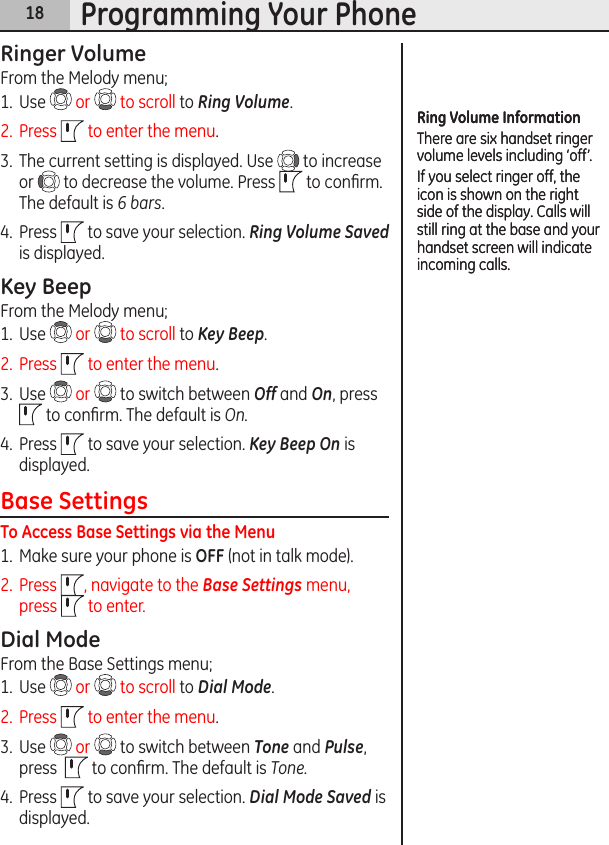 18Programming Your PhoneRinger VolumeFrom the Melody menu;1.  Use   or   to scroll to Ring Volume.2.  Press   to enter the menu.3.  The current setting is displayed. Use   to increase or   to decrease the volume. Press   to conﬁrm. The default is 6 bars.4.  Press   to save your selection. Ring Volume Saved is displayed.Key BeepFrom the Melody menu;1.  Use   or   to scroll to Key Beep.2.  Press   to enter the menu.3.  Use   or   to switch between Off and On, press   to conﬁrm. The default is On.4.  Press   to save your selection. Key Beep On is displayed.Base SettingsTo Access Base Settings via the Menu1.  Make sure your phone is OFF (not in talk mode). 2.  Press  , navigate to the Base Settings menu, press   to enter.Dial ModeFrom the Base Settings menu;1.  Use   or   to scroll to Dial Mode.2.  Press   to enter the menu.3.  Use   or   to switch between Tone and Pulse, press    to conﬁrm. The default is Tone.4.  Press   to save your selection. Dial Mode Saved is displayed.Ring Volume InformationThere are six handset ringer volume levels including ‘off’. If you select ringer off, the icon is shown on the right side of the display. Calls will still ring at the base and your handset screen will indicate incoming calls.Ring Volume InformationThere are six handset ringer volume levels including ‘off’. If you select ringer off, the icon is shown on the right side of the display. Calls will still ring at the base and your handset screen will indicate incoming calls.