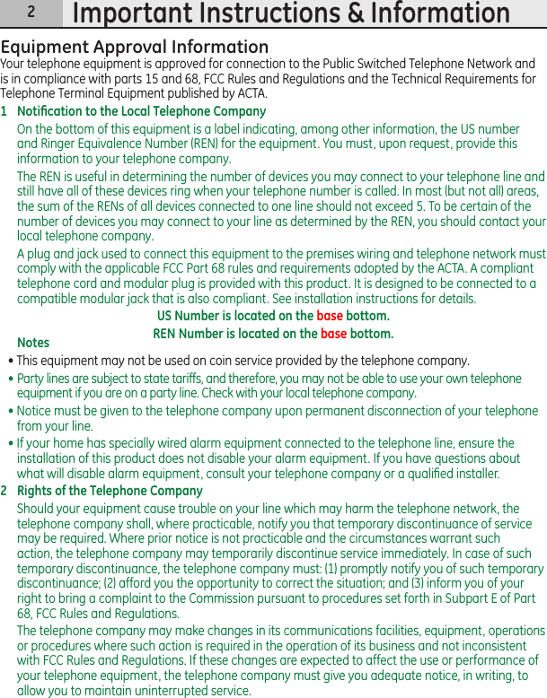 2Important Instructions &amp; InformationEquipment Approval InformationYour telephone equipment is approved for connection to the Public Switched Telephone Network and is in compliance with parts 15 and 68, FCC Rules and Regulations and the Technical Requirements for Telephone Terminal Equipment published by ACTA.1  Notiﬁcation to the Local Telephone CompanyOn the bottom of this equipment is a label indicating, among other information, the US number and Ringer Equivalence Number (REN) for the equipment. You must, upon request, provide this information to your telephone company.The REN is useful in determining the number of devices you may connect to your telephone line and still have all of these devices ring when your telephone number is called. In most (but not all) areas, the sum of the RENs of all devices connected to one line should not exceed 5. To be certain of the number of devices you may connect to your line as determined by the REN, you should contact your local telephone company.A plug and jack used to connect this equipment to the premises wiring and telephone network must comply with the applicable FCC Part 68 rules and requirements adopted by the ACTA. A compliant telephone cord and modular plug is provided with this product. It is designed to be connected to a compatible modular jack that is also compliant. See installation instructions for details.US Number is located on the base bottom.REN Number is located on the base bottom.Notes  • This equipment may not be used on coin service provided by the telephone company.•  Party lines are subject to state tariffs, and therefore, you may not be able to use your own telephone equipment if you are on a party line. Check with your local telephone company.• Notice must be given to the telephone company upon permanent disconnection of your telephone from your line.• If your home has specially wired alarm equipment connected to the telephone line, ensure the installation of this product does not disable your alarm equipment. If you have questions about what will disable alarm equipment, consult your telephone company or a qualiﬁed installer.2  Rights of the Telephone Company Should your equipment cause trouble on your line which may harm the telephone network, the telephone company shall, where practicable, notify you that temporary discontinuance of service may be required. Where prior notice is not practicable and the circumstances warrant such action, the telephone company may temporarily discontinue service immediately. In case of such temporary discontinuance, the telephone company must: (1) promptly notify you of such temporary discontinuance; (2) afford you the opportunity to correct the situation; and (3) inform you of your right to bring a complaint to the Commission pursuant to procedures set forth in Subpart E of Part 68, FCC Rules and Regulations.The telephone company may make changes in its communications facilities, equipment, operations or procedures where such action is required in the operation of its business and not inconsistent with FCC Rules and Regulations. If these changes are expected to affect the use or performance of your telephone equipment, the telephone company must give you adequate notice, in writing, to allow you to maintain uninterrupted service.