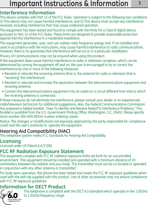 3Important Instructions &amp; InformationInterference InformationThis device complies with Part 15 of the FCC Rules. Operation is subject to the following two conditions: (1) This device may not cause harmful interference; and (2) This device must accept any interference received, including interference that may cause undesired operation.This equipment has been tested and found to comply with the limits for a Class B digital device, pursuant to Part 15 of the FCC Rules. These limits are designed to provide reasonable protection against harmful interference in a residential installation.This equipment generates, uses, and can radiate radio frequency energy and, if not installed and used in accordance with the instructions, may cause harmful interference to radio communications. However, there is no guarantee that interference will not occur in a particular installation.Privacy of Communications may not be ensured when using this product.If this equipment does cause harmful interference to radio or television reception, which can be determined by turning the equipment off and on, the user is encouraged to try to correct the interference by one or more of the following measures:• Reorient or relocate the receiving antenna (that is, the antenna for radio or television that is “receiving” the interference).• Reorient or relocate and increase the separation between the telecommunications equipment and receiving antenna.• Connect the telecommunications equipment into an outlet on a circuit different from that to which the receiving antenna is connected.If these measures do not eliminate the interference, please consult your dealer or an experienced radio/television technician for additional suggestions. Also, the Federal Communications Commission has prepared a helpful booklet, “How To Identify and Resolve Radio/TV Interference Problems.” This booklet is available from the U.S. Government Printing Ofﬁce, Washington, D.C. 20402. Please specify stock number 004-000-00345-4 when ordering copies.Notice: The changes or modiﬁcations not expressly approved by the party responsible for compliance could void the user&apos;s authority to  operate the equipment.Hearing Aid Compatibility (HAC)This telephone system meets FCC standards for Hearing Aid Compatibility.LicensingLicensed under US Patent 6,427,009.FCC RF Radiation Exposure StatementThis equipment complies with FCC RF radiation exposure limits set forth for an uncontrolled environment. This equipment should be installed and operated with a minimum distance of 20 centimeters between the radiator and your body. This transmitter must not be co-located or operated in conjunction with any other antenna or transmitter.”For body worn operation, this phone has been tested and meets the FCC RF exposure guidelines when used with the belt clip supplied with this product. Use of other accessories may not ensure compliance with FCC RF exposure guidelines.Information for DECT ProductThis telephone is compliant with the DECT 6.0 standard which operates in the 1.92GHz to 1.93GHz frequency range.