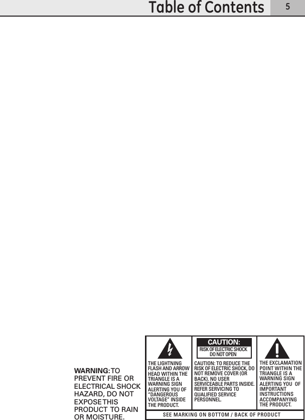 5Table of ContentsSEE MARKING ON BOTTOM / BACK OF PRODUCTRISK OF ELECTRIC SHOCK            DO NOT OPENWARNING: TOPREVENT FIRE ORELECTRICAL SHOCKHAZARD, DO NOTEXPOSE THISPRODUCT  TO RAINOR MOISTURE.THE LIGHTNINGFLASH AND ARROWHEAD WITHIN THETRIANGLE IS AWARNING SIGNALERTING YOU OF“DANGEROUSVOLTAGE” INSIDETHE PRODUCT.CAUTION: TO REDUCE THERISK OF ELECTRIC SHOCK, DONOT REMOVE COVER (ORBACK). NO USERSERVICEABLE PARTS INSIDE.REFER SERVICING TOQUALIFIED SERVICEPERSONNEL.THE EXCLAMATIONPOINT WITHIN THETRIANGLE IS AWARNING SIGNALERTING YOU  OFIMPORTANTINSTRUCTIONSACCOMPANYINGTHE PRODUCT.CAUTION: