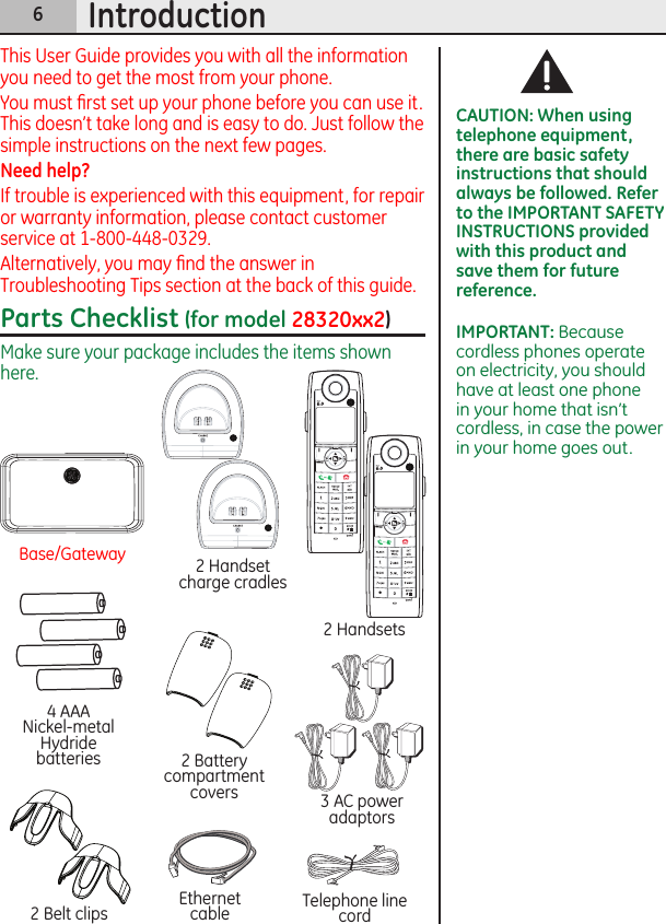 6IntroductionThis User Guide provides you with all the information you need to get the most from your phone.You must ﬁrst set up your phone before you can use it. This doesn’t take long and is easy to do. Just follow the simple instructions on the next few pages.Need help?If trouble is experienced with this equipment, for repair or warranty information, please contact customer service at 1-800-448-0329.Alternatively, you may ﬁnd the answer in Troubleshooting Tips section at the back of this guide.Parts Checklist (for model 28320xx2)Make sure your package includes the items shown here.2 Handset charge cradles3 AC power adaptors4 AAA  Nickel-metal Hydride batteries 2 Battery compartment covers2 Belt clips2 HandsetsBase/GatewayEthernet cable Telephone line cordCAUTION: When using telephone equipment, there are basic safety instructions that should always be followed. Refer to the IMPORTANT SAFETY INSTRUCTIONS provided with this product and save them for future reference.IMPORTANT: Because cordless phones operate on electricity, you should have at least one phone in your home that isn’t cordless, in case the power  in your home goes out.