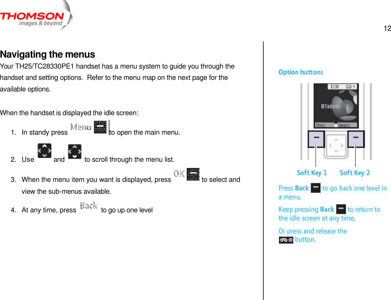  12   Navigating the menus Your TH25/TC28330PE1 handset has a menu system to guide you through the handset and setting options.  Refer to the menu map on the next page for the available options.  When the handset is displayed the idle screen: 1. In standy press  to open the main menu. 2. Use and   to scroll through the menu list. 3. When the menu item you want is displayed, press  to select and view the sub-menus available. 4. At any time, press   to go up one level           