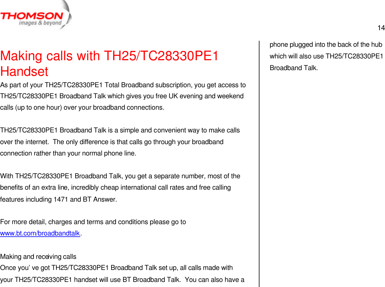  14   Making calls with TH25/TC28330PE1 Handset As part of your TH25/TC28330PE1 Total Broadband subscription, you get access to TH25/TC28330PE1 Broadband Talk which gives you free UK evening and weekend calls (up to one hour) over your broadband connections.  TH25/TC28330PE1 Broadband Talk is a simple and convenient way to make calls over the internet.  The only difference is that calls go through your broadband connection rather than your normal phone line.  With TH25/TC28330PE1 Broadband Talk, you get a separate number, most of the benefits of an extra line, incredibly cheap international call rates and free calling features including 1471 and BT Answer.  For more detail, charges and terms and conditions please go to www.bt.com/broadbandtalk.  Making and receiving calls Once you’ve got TH25/TC28330PE1 Broadband Talk set up, all calls made with your TH25/TC28330PE1 handset will use BT Broadband Talk.  You can also have a phone plugged into the back of the hub which will also use TH25/TC28330PE1 Broadband Talk.    