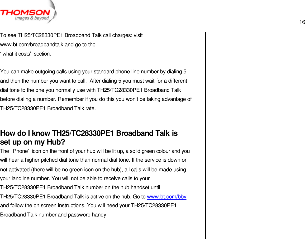  16   To see TH25/TC28330PE1 Broadband Talk call charges: visit www.bt.com/broadbandtalk and go to the ‘what it costs’ section.  You can make outgoing calls using your standard phone line number by dialing 5 and then the number you want to call.  After dialing 5 you must wait for a different dial tone to the one you normally use with TH25/TC28330PE1 Broadband Talk before dialing a number. Remember if you do this you won’t be taking advantage of TH25/TC28330PE1 Broadband Talk rate.  How do I know TH25/TC28330PE1 Broadband Talk is set up on my Hub? The ‘Phone’ icon on the front of your hub will be lit up, a solid green colour and you will hear a higher pitched dial tone than normal dial tone. If the service is down or not activated (there will be no green icon on the hub), all calls will be made using your landline number. You will not be able to receive calls to your TH25/TC28330PE1 Broadband Talk number on the hub handset until TH25/TC28330PE1 Broadband Talk is active on the hub. Go to www.bt.com/bbv and follow the on screen instructions. You will need your TH25/TC28330PE1 Broadband Talk number and password handy.       