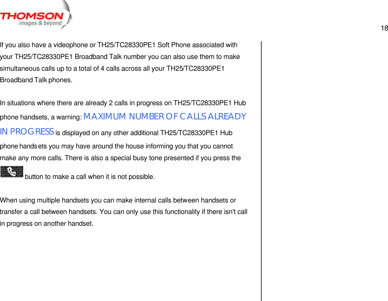  18   If you also have a videophone or TH25/TC28330PE1 Soft Phone associated with your TH25/TC28330PE1 Broadband Talk number you can also use them to make simultaneous calls up to a total of 4 calls across all your TH25/TC28330PE1 Broadband Talk phones.  In situations where there are already 2 calls in progress on TH25/TC28330PE1 Hub phone handsets, a warning: MAXIMUM NUMBER OF CALLS ALREADY IN PROGRESS is displayed on any other additional TH25/TC28330PE1 Hub phone handsets you may have around the house informing you that you cannot make any more calls. There is also a special busy tone presented if you press the button to make a call when it is not possible.  When using multiple handsets you can make internal calls between handsets or transfer a call between handsets. You can only use this functionality if there isn&apos;t call in progress on another handset.         