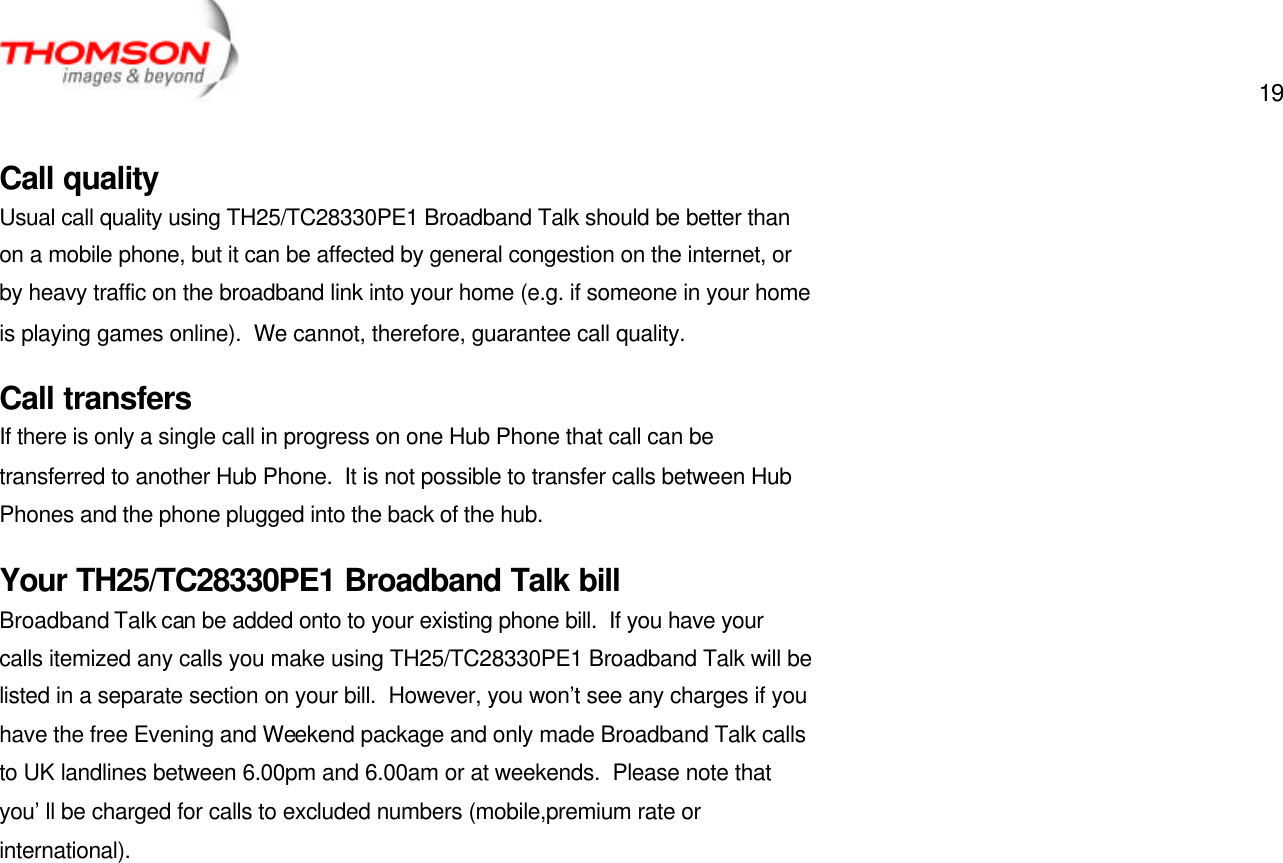  19   Call quality Usual call quality using TH25/TC28330PE1 Broadband Talk should be better than on a mobile phone, but it can be affected by general congestion on the internet, or by heavy traffic on the broadband link into your home (e.g. if someone in your home is playing games online).  We cannot, therefore, guarantee call quality. Call transfers If there is only a single call in progress on one Hub Phone that call can be transferred to another Hub Phone.  It is not possible to transfer calls between Hub Phones and the phone plugged into the back of the hub. Your TH25/TC28330PE1 Broadband Talk bill Broadband Talk can be added onto to your existing phone bill.  If you have your calls itemized any calls you make using TH25/TC28330PE1 Broadband Talk will be listed in a separate section on your bill.  However, you won’t see any charges if you have the free Evening and Weekend package and only made Broadband Talk calls to UK landlines between 6.00pm and 6.00am or at weekends.  Please note that you’ll be charged for calls to excluded numbers (mobile,premium rate or international). 