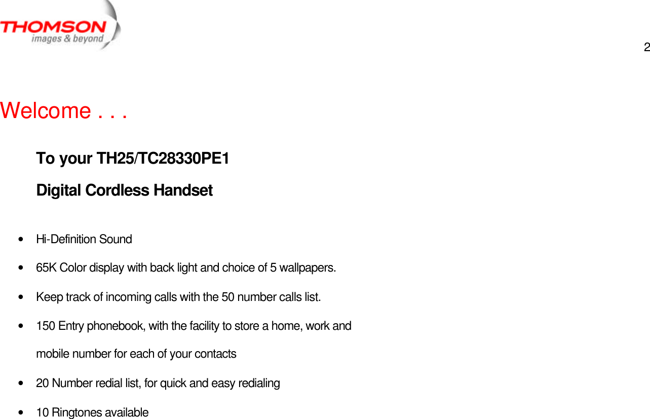  2     Welcome . . .   To your TH25/TC28330PE1  Digital Cordless Handset   • Hi-Definition Sound • 65K Color display with back light and choice of 5 wallpapers. • Keep track of incoming calls with the 50 number calls list. • 150 Entry phonebook, with the facility to store a home, work and mobile number for each of your contacts • 20 Number redial list, for quick and easy redialing • 10 Ringtones available  