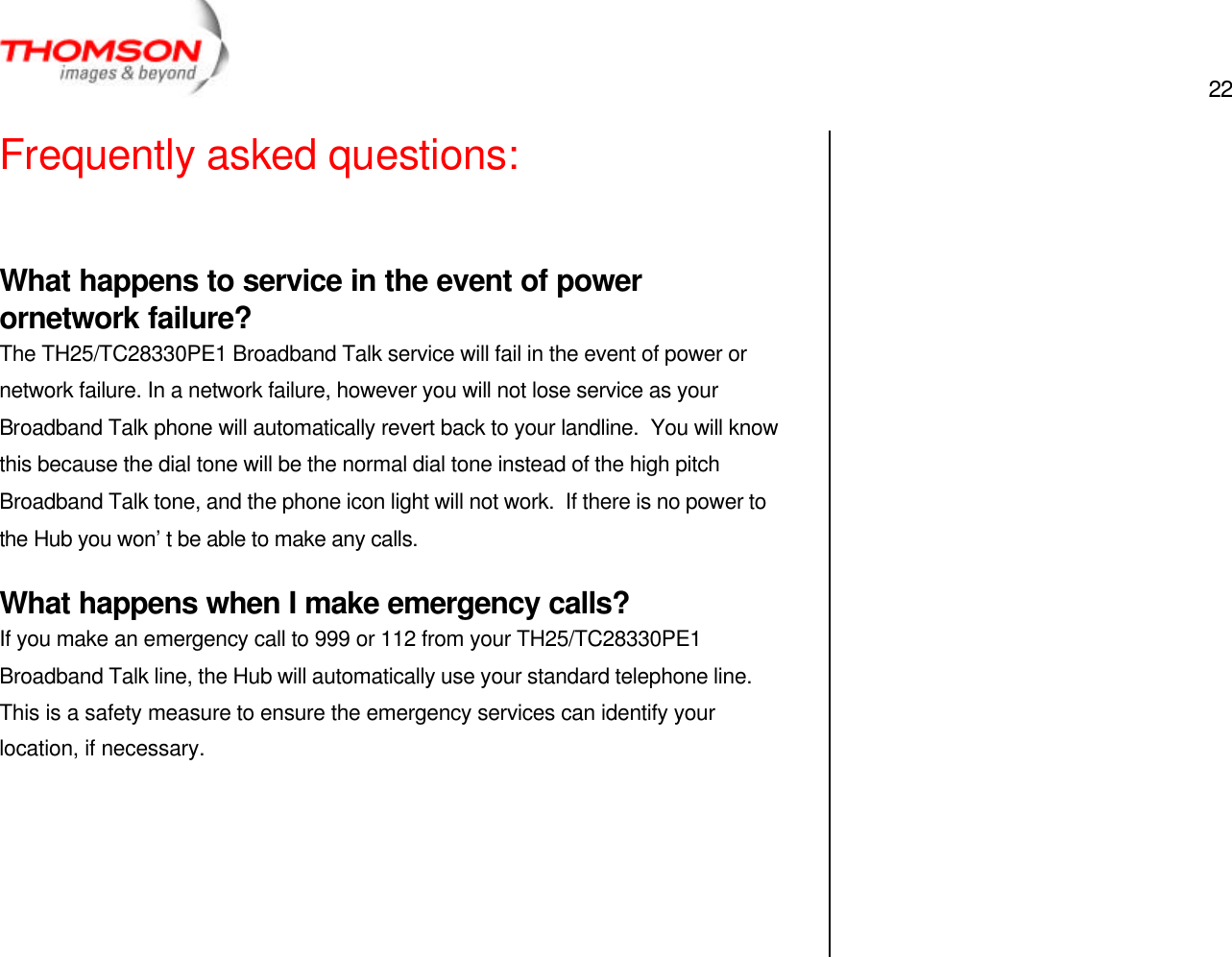  22   Frequently asked questions:  What happens to service in the event of power ornetwork failure? The TH25/TC28330PE1 Broadband Talk service will fail in the event of power or network failure. In a network failure, however you will not lose service as your Broadband Talk phone will automatically revert back to your landline.  You will know this because the dial tone will be the normal dial tone instead of the high pitch Broadband Talk tone, and the phone icon light will not work.  If there is no power to the Hub you won’t be able to make any calls. What happens when I make emergency calls? If you make an emergency call to 999 or 112 from your TH25/TC28330PE1 Broadband Talk line, the Hub will automatically use your standard telephone line.  This is a safety measure to ensure the emergency services can identify your location, if necessary.       