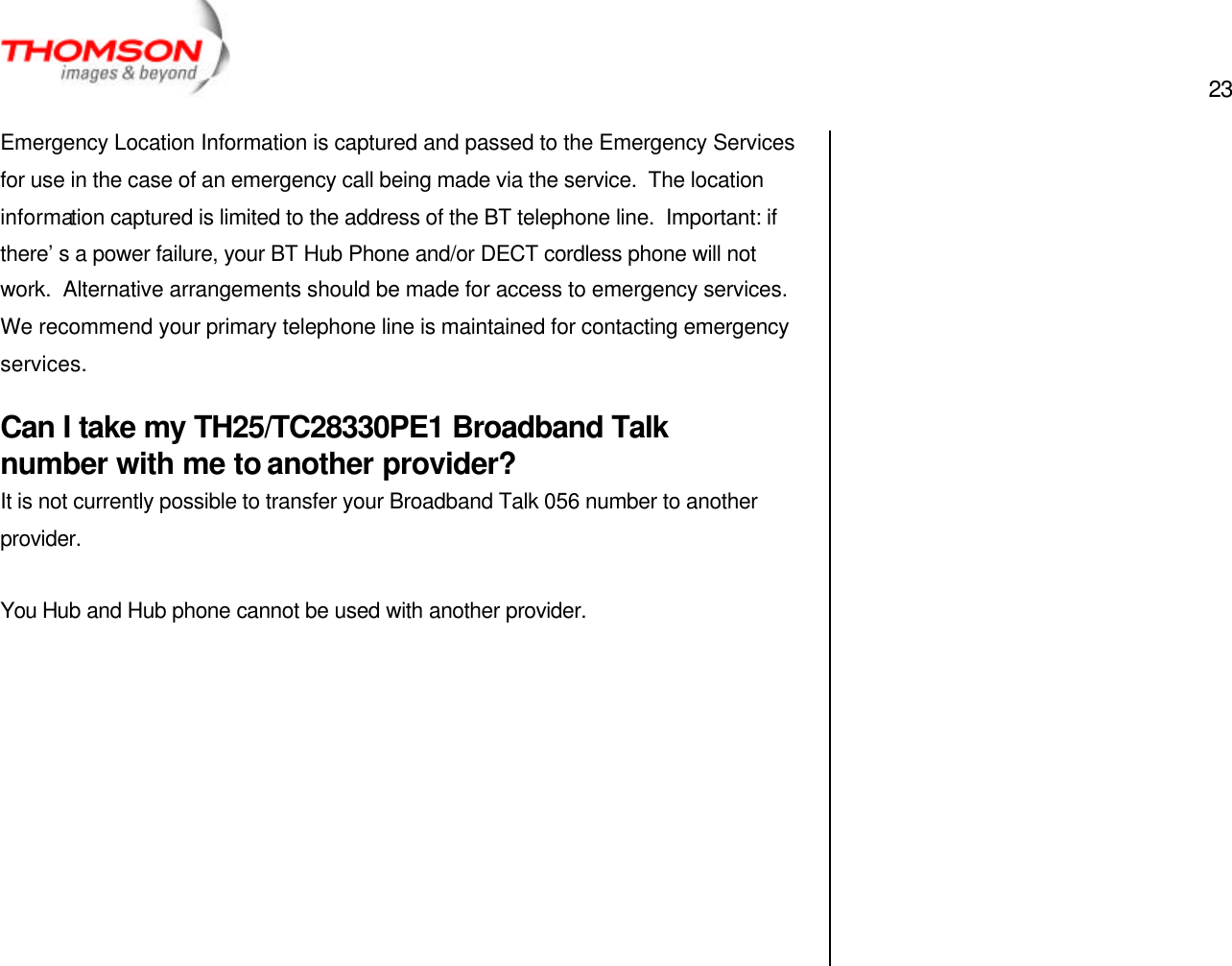  23   Emergency Location Information is captured and passed to the Emergency Services for use in the case of an emergency call being made via the service.  The location information captured is limited to the address of the BT telephone line.  Important: if there’s a power failure, your BT Hub Phone and/or DECT cordless phone will not work.  Alternative arrangements should be made for access to emergency services.  We recommend your primary telephone line is maintained for contacting emergency services. Can I take my TH25/TC28330PE1 Broadband Talk number with me to another provider? It is not currently possible to transfer your Broadband Talk 056 number to another provider.  You Hub and Hub phone cannot be used with another provider.           