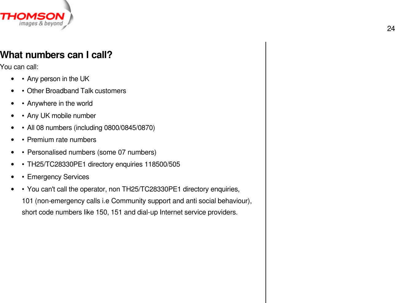  24   What numbers can I call? You can call: • • Any person in the UK • • Other Broadband Talk customers • • Anywhere in the world • • Any UK mobile number • • All 08 numbers (including 0800/0845/0870) • • Premium rate numbers • • Personalised numbers (some 07 numbers) • • TH25/TC28330PE1 directory enquiries 118500/505 • • Emergency Services • • You can&apos;t call the operator, non TH25/TC28330PE1 directory enquiries, 101 (non-emergency calls i.e Community support and anti social behaviour), short code numbers like 150, 151 and dial-up Internet service providers.           