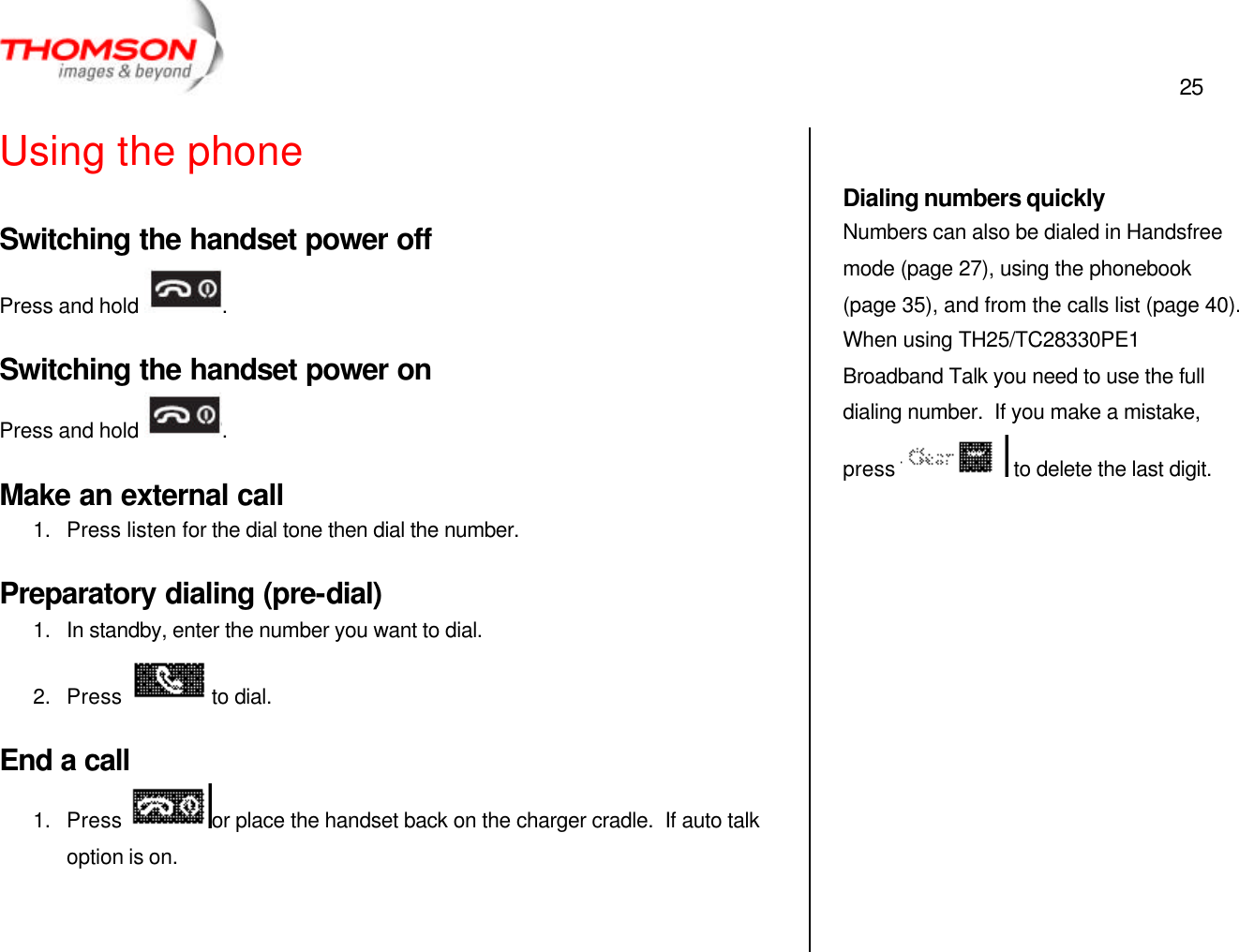  25   Using the phone Switching the handset power off Press and hold  . Switching the handset power on Press and hold  . Make an external call 1. Press listen for the dial tone then dial the number. Preparatory dialing (pre-dial) 1. In standby, enter the number you want to dial. 2. Press  to dial. End a call 1. Press  or place the handset back on the charger cradle.  If auto talk option is on.     Dialing numbers quickly Numbers can also be dialed in Handsfree mode (page 27), using the phonebook (page 35), and from the calls list (page 40).  When using TH25/TC28330PE1 Broadband Talk you need to use the full dialing number.  If you make a mistake, press   to delete the last digit.   