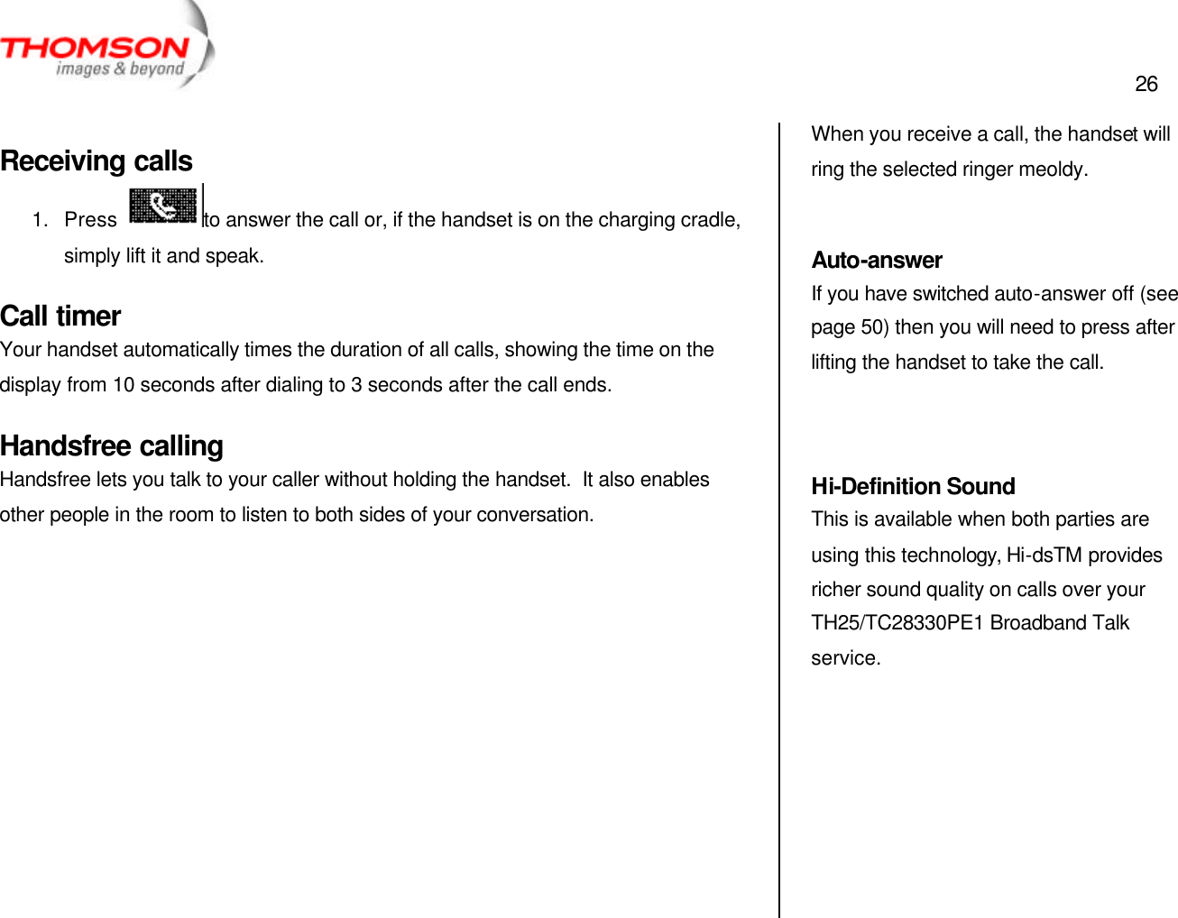  26   Receiving calls 1. Press  to answer the call or, if the handset is on the charging cradle, simply lift it and speak. Call timer Your handset automatically times the duration of all calls, showing the time on the display from 10 seconds after dialing to 3 seconds after the call ends. Handsfree calling Handsfree lets you talk to your caller without holding the handset.  It also enables other people in the room to listen to both sides of your conversation.            When you receive a call, the handset will ring the selected ringer meoldy.  Auto-answer If you have switched auto-answer off (see page 50) then you will need to press after lifting the handset to take the call.   Hi-Definition Sound This is available when both parties are using this technology, Hi-dsTM provides richer sound quality on calls over your TH25/TC28330PE1 Broadband Talk service. 