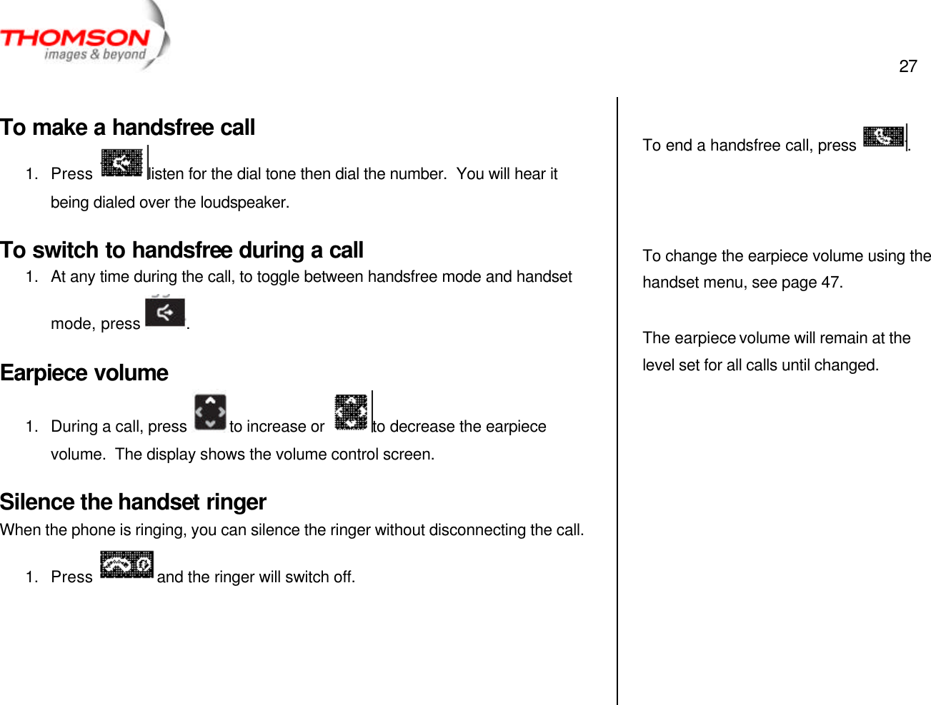  27   To make a handsfree call 1. Press  listen for the dial tone then dial the number.  You will hear it being dialed over the loudspeaker. To switch to handsfree during a call 1. At any time during the call, to toggle between handsfree mode and handset mode, press  . Earpiece volume 1. During a call, press  to increase or  to decrease the earpiece volume.  The display shows the volume control screen. Silence the handset ringer When the phone is ringing, you can silence the ringer without disconnecting the call. 1. Press  and the ringer will switch off.      To end a handsfree call, press  .    To change the earpiece volume using the handset menu, see page 47.  The earpiece volume will remain at the level set for all calls until changed.   