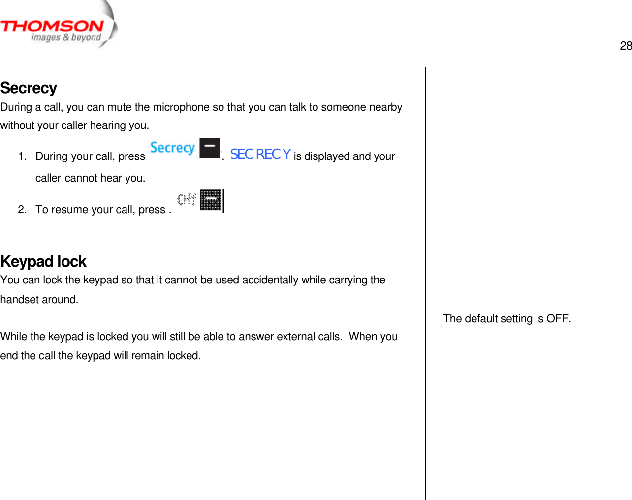  28   Secrecy During a call, you can mute the microphone so that you can talk to someone nearby without your caller hearing you. 1. During your call, press  .  SECRECY is displayed and your caller cannot hear you. 2. To resume your call, press .    Keypad lock You can lock the keypad so that it cannot be used accidentally while carrying the handset around.  While the keypad is locked you will still be able to answer external calls.  When you end the call the keypad will remain locked.                     The default setting is OFF.  