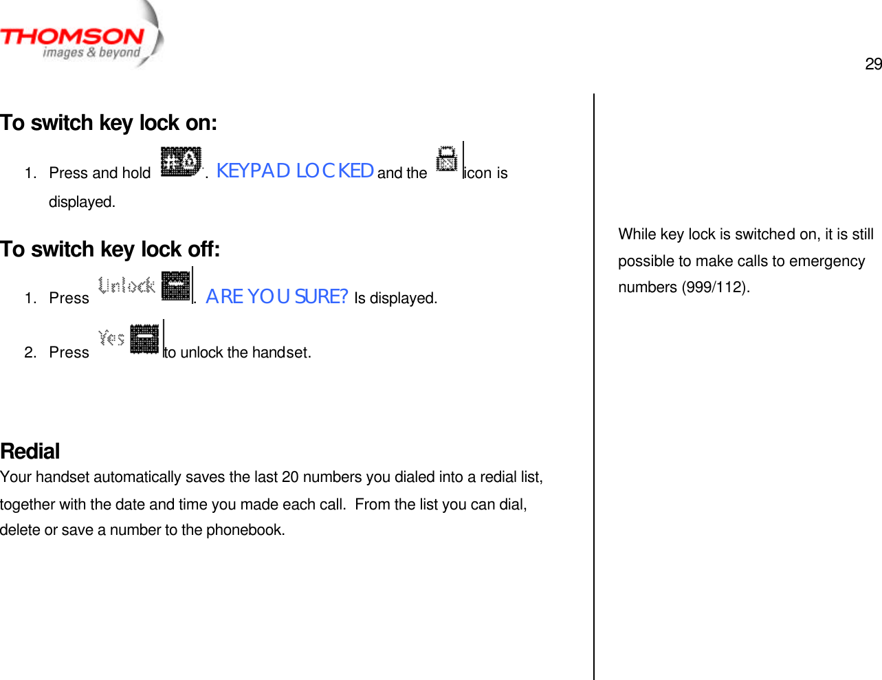  29   To switch key lock on: 1. Press and hold  .  KEYPAD LOCKED and the  icon is displayed. To switch key lock off: 1. Press  .  ARE YOU SURE? Is displayed. 2. Press  to unlock the handset.   Redial Your handset automatically saves the last 20 numbers you dialed into a redial list, together with the date and time you made each call.  From the list you can dial, delete or save a number to the phonebook.           While key lock is switched on, it is still possible to make calls to emergency numbers (999/112).    