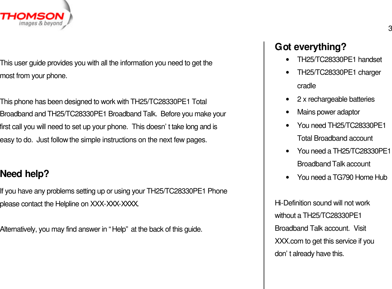  3     This user guide provides you with all the information you need to get the most from your phone.  This phone has been designed to work with TH25/TC28330PE1 Total Broadband and TH25/TC28330PE1 Broadband Talk.  Before you make your first call you will need to set up your phone.  This doesn’t take long and is easy to do.  Just follow the simple instructions on the next few pages.  Need help? If you have any problems setting up or using your TH25/TC28330PE1 Phone please contact the Helpline on XXX-XXX-XXXX.  Alternatively, you may find answer in “Help” at the back of this guide.     Got everything? • TH25/TC28330PE1 handset • TH25/TC28330PE1 charger cradle • 2 x rechargeable batteries • Mains power adaptor • You need TH25/TC28330PE1 Total Broadband account • You need a TH25/TC28330PE1 Broadband Talk account • You need a TG790 Home Hub  Hi-Definition sound will not work without a TH25/TC28330PE1 Broadband Talk account.  Visit XXX.com to get this service if you don’t already have this. 