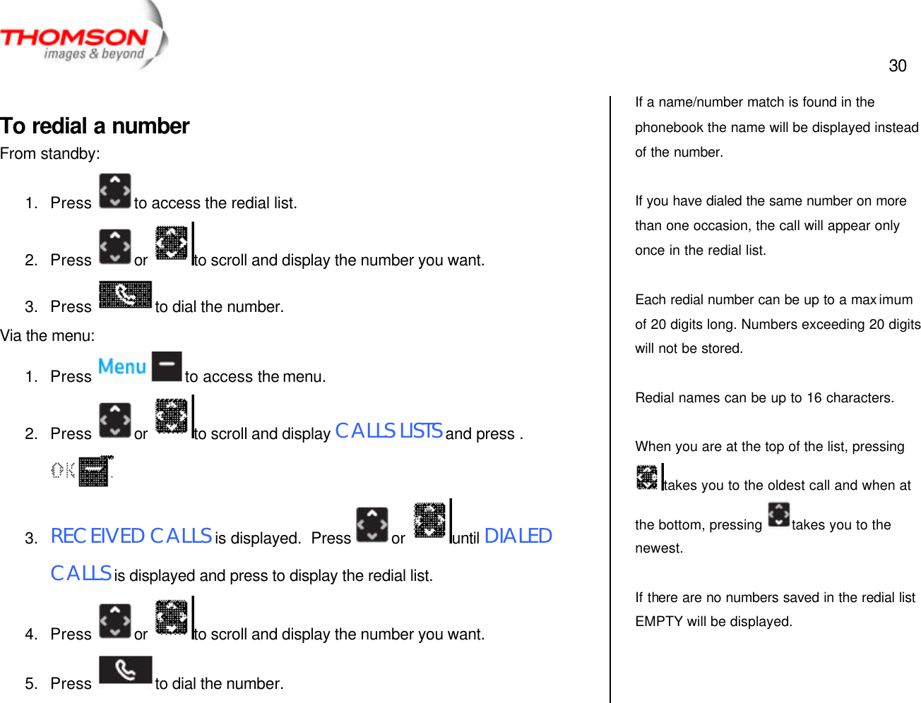  30   To redial a number From standby: 1. Press  to access the redial list. 2. Press  or  to scroll and display the number you want. 3. Press  to dial the number. Via the menu: 1. Press  to access the menu. 2. Press  or  to scroll and display CALLS LISTS and press .  3. RECEIVED CALLS is displayed.  Press  or  until DIALED CALLS is displayed and press to display the redial list. 4. Press  or  to scroll and display the number you want. 5. Press  to dial the number. If a name/number match is found in the phonebook the name will be displayed instead of the number.  If you have dialed the same number on more than one occasion, the call will appear only once in the redial list.  Each redial number can be up to a max imum of 20 digits long. Numbers exceeding 20 digits will not be stored.  Redial names can be up to 16 characters.  When you are at the top of the list, pressing takes you to the oldest call and when at the bottom, pressing  takes you to the newest.  If there are no numbers saved in the redial list EMPTY will be displayed. 