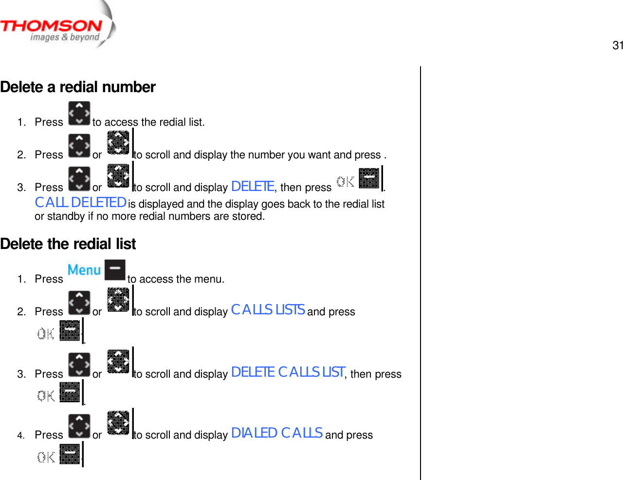  31   Delete a redial number 1. Press  to access the redial list. 2. Press  or  to scroll and display the number you want and press . 3. Press  or  to scroll and display DELETE, then press  .  CALL DELETED is displayed and the display goes back to the redial list or standby if no more redial numbers are stored. Delete the redial list 1. Press  to access the menu. 2. Press  or  to scroll and display CALLS LISTS and press . 3. Press  or  to scroll and display DELETE CALLS LIST, then press .   4. Press  or  to scroll and display DIALED CALLS and press          