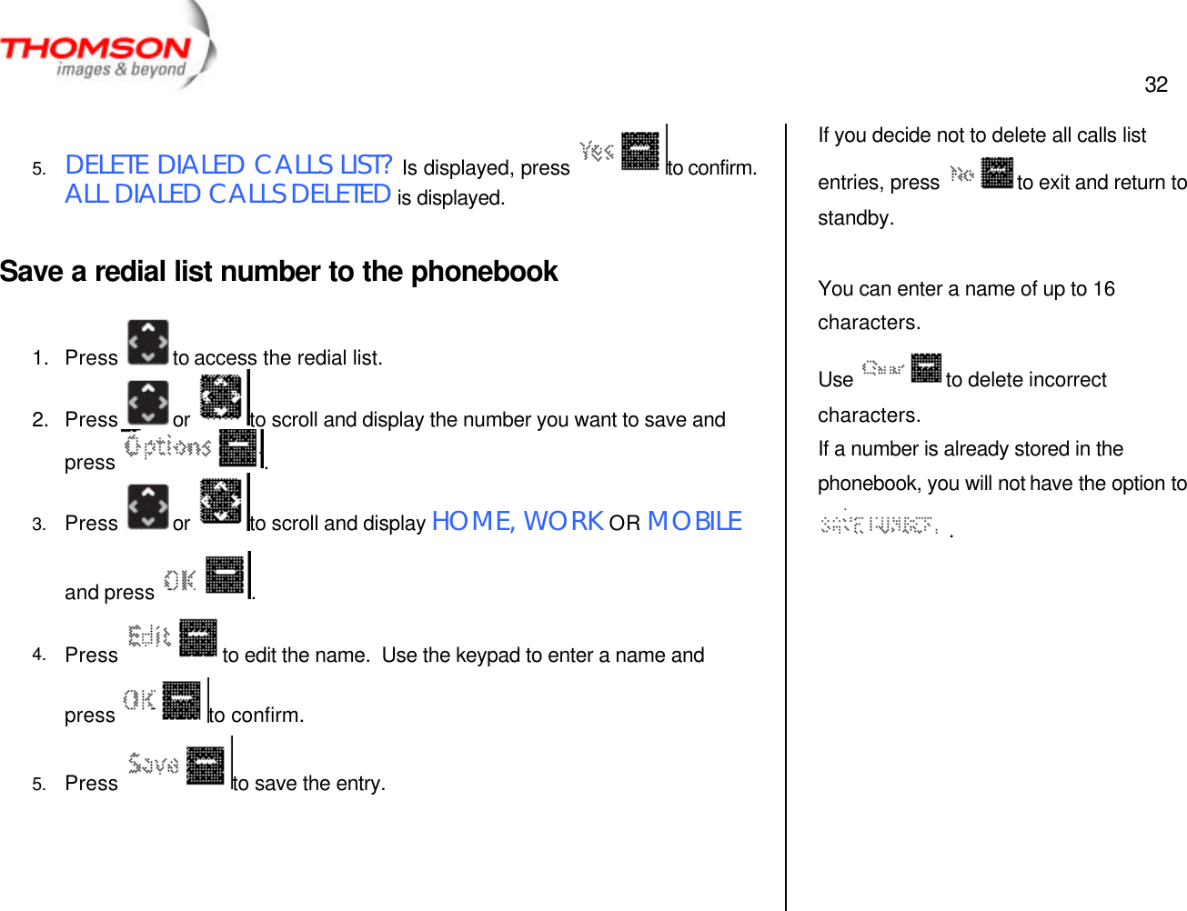 32   5. DELETE DIALED CALLS LIST? Is displayed, press  to confirm.  ALL DIALED CALLS DELETED is displayed.  Save a redial list number to the phonebook  1. Press  to access the redial list. 2. Press  or  to scroll and display the number you want to save and press  . 3. Press  or  to scroll and display HOME, WORK OR MOBILE and press  .   4. Press  to edit the name.  Use the keypad to enter a name and press  to confirm. 5. Press  to save the entry.    If you decide not to delete all calls list entries, press  to exit and return to standby.  You can enter a name of up to 16 characters. Use  to delete incorrect characters. If a number is already stored in the phonebook, you will not have the option to  .  